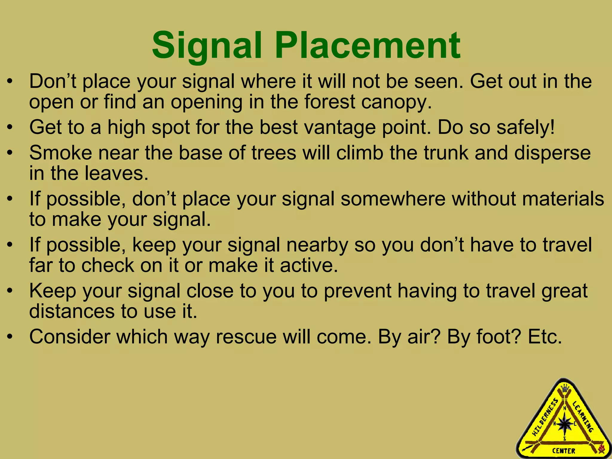 Signal Placement Don’t place your signal where it will not be seen. Get out in the open or find an opening in the forest canopy.  Get to a high spot for the best vantage point. Do so safely! Smoke near the base of trees will climb the trunk and disperse in the leaves. If possible, don’t place your signal somewhere without materials to make your signal.  If possible, keep your signal nearby so you don’t have to travel far to check on it or make it active. Keep your signal close to you to prevent having to travel great distances to use it.  Consider which way rescue will come. By air? By foot? Etc.  