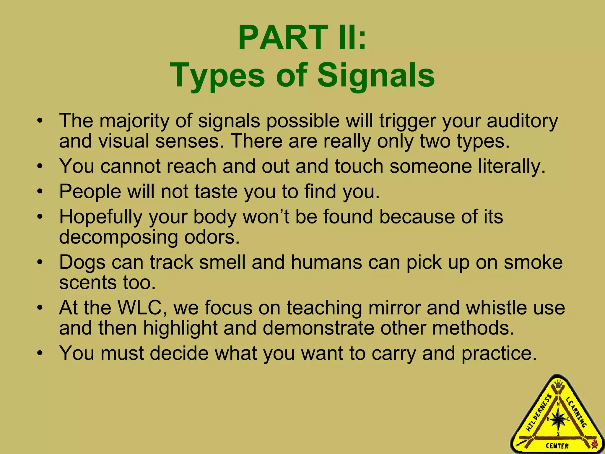 PART II: Types of Signals The majority of signals possible will trigger your auditory and visual senses. There are really only two types. You cannot reach and out and touch someone literally.  People will not taste you to find you. Hopefully your body won’t be found because of its decomposing odors. Dogs can track smell and humans can pick up on smoke scents too.  At the WLC, we focus on teaching mirror and whistle use and then highlight and demonstrate other methods.  You must decide what you want to carry and practice.  