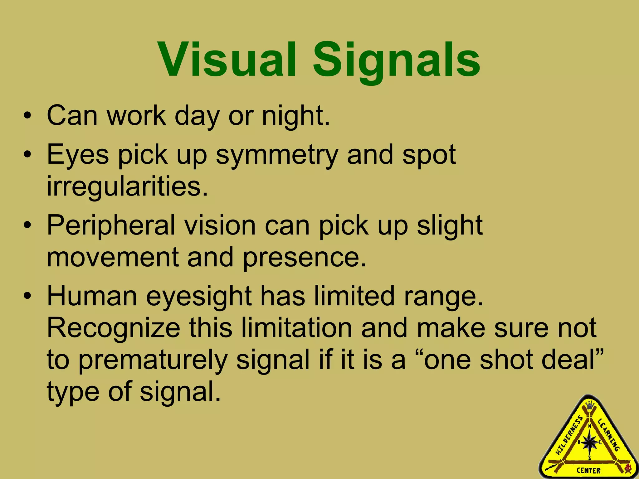 Visual Signals Can work day or night.  Eyes pick up symmetry and spot irregularities.  Peripheral vision can pick up slight movement and presence.  Human eyesight has limited range. Recognize this limitation and make sure not to prematurely signal if it is a “one shot deal” type of signal.  