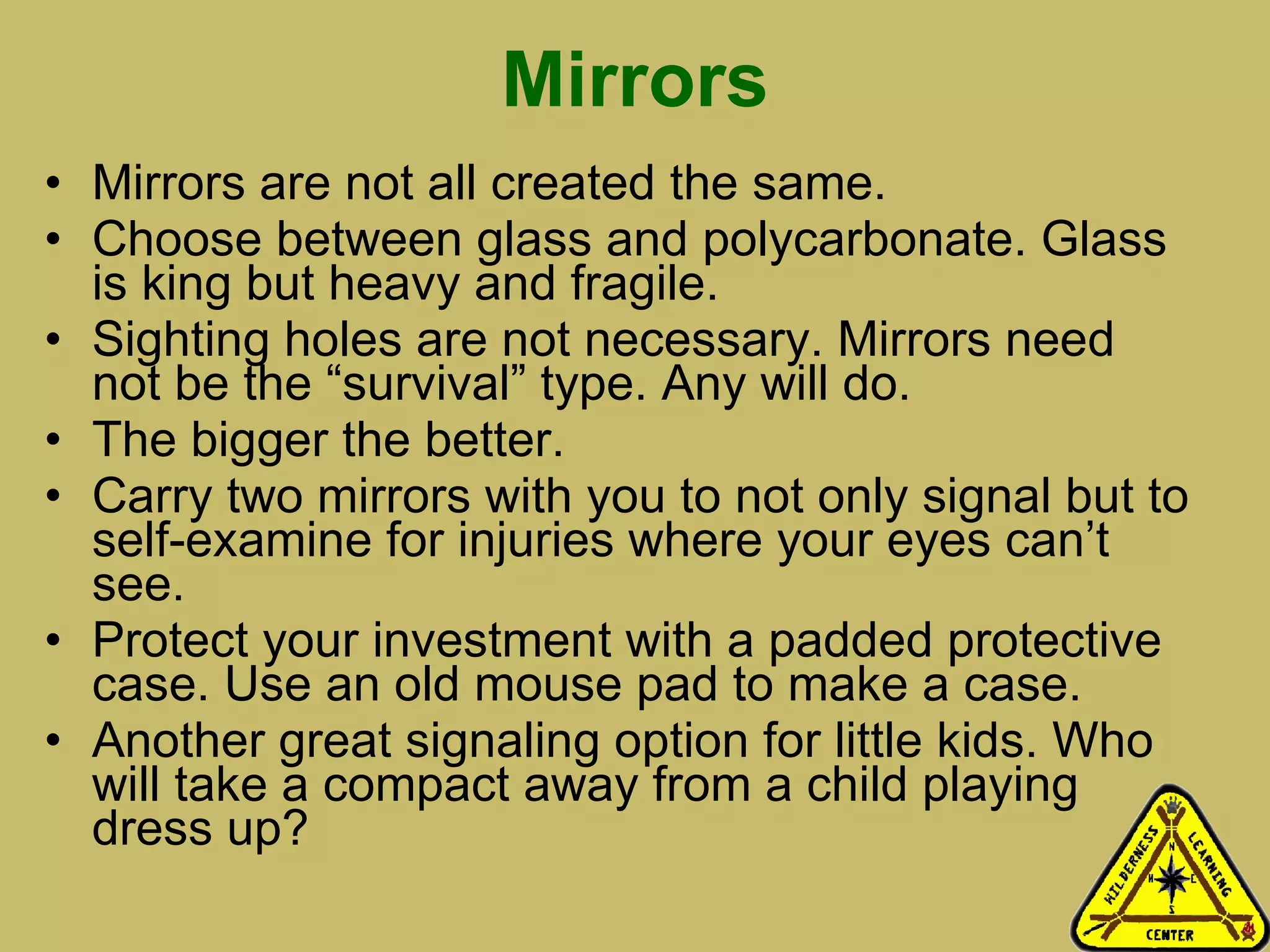 Mirrors Mirrors are not all created the same.  Choose between glass and polycarbonate. Glass is king but heavy and fragile.  Sighting holes are not necessary. Mirrors need not be the “survival” type. Any will do.  The bigger the better. Carry two mirrors with you to not only signal but to self-examine for injuries where your eyes can’t see.  Protect your investment with a padded protective case. Use an old mouse pad to make a case.  Another great signaling option for little kids. Who will take a compact away from a child playing dress up? 