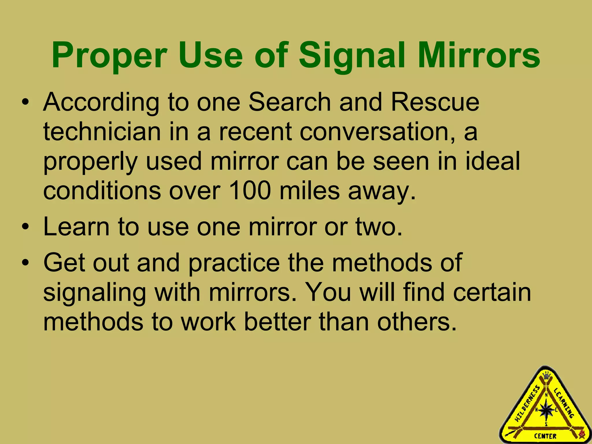 Proper Use of Signal Mirrors According to one Search and Rescue technician in a recent conversation, a properly used mirror can be seen in ideal conditions over 100 miles away.  Learn to use one mirror or two.  Get out and practice the methods of signaling with mirrors. You will find certain methods to work better than others.  