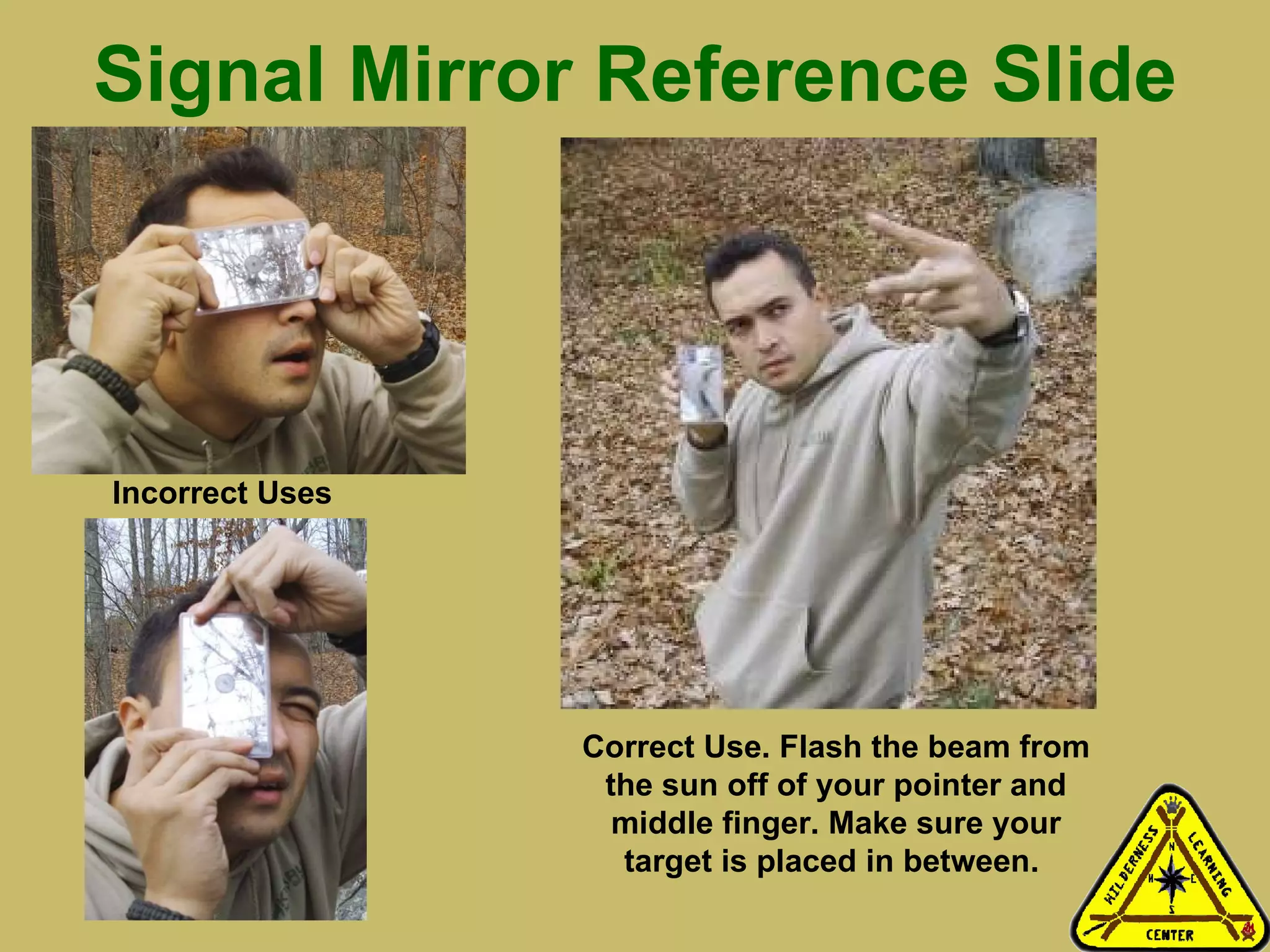Signal Mirror Reference Slide Less Preferred Methods With Sighting Hole Recommended Method: Flash the beam from the sun off of your pointer and middle finger. Make sure your target is placed in between. Will work with all mirrors or reflective objects even those not equipped with a sighting hole.  