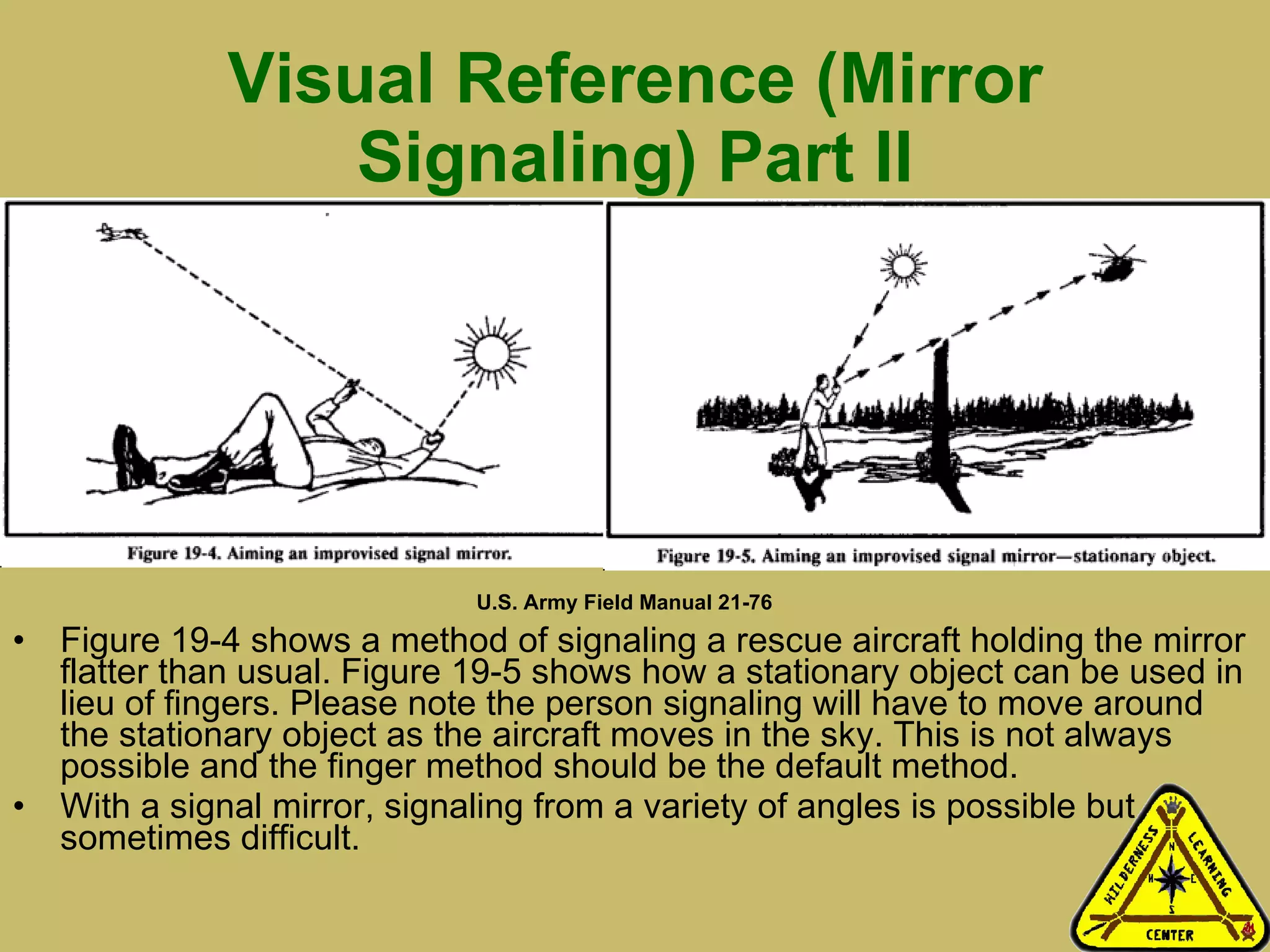 Visual Reference (Mirror Signaling) Part II Figure 19-4 shows a method of signaling a rescue aircraft holding the mirror flatter than usual. Figure 19-5 shows how a stationary object can be used in lieu of fingers. Please note the person signaling will have to move around the stationary object as the aircraft moves in the sky. This is not always possible and the finger method should be the default method.  With a signal mirror, signaling from a variety of angles is possible but sometimes difficult.  U.S. Army Field Manual 21-76 