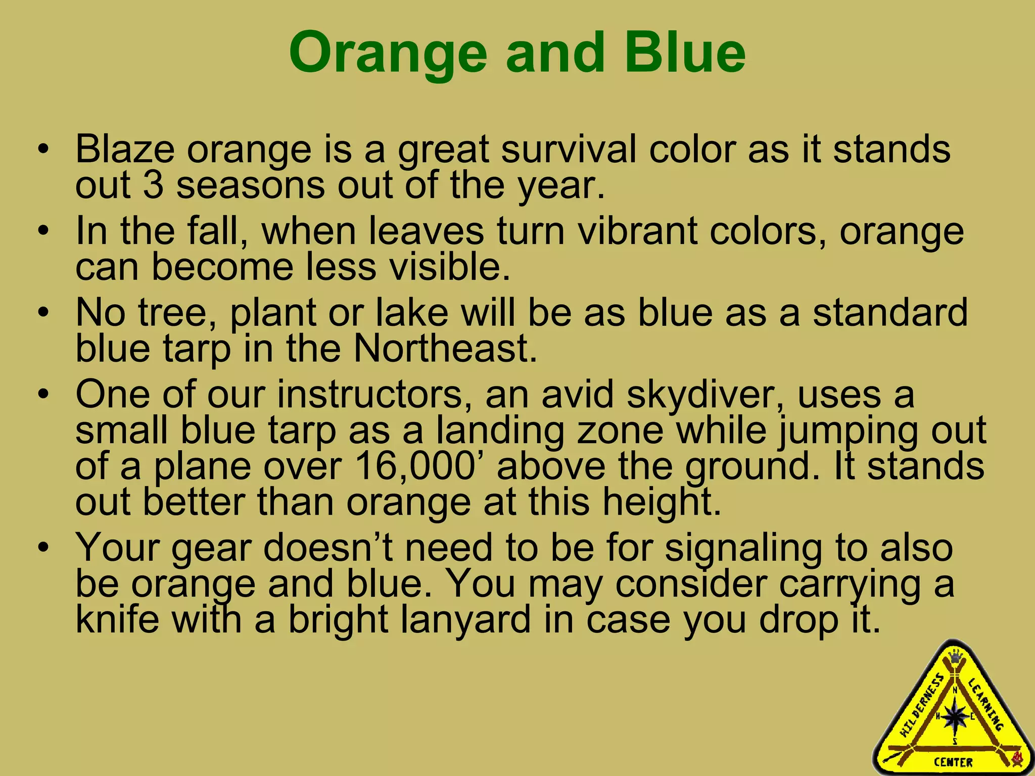 Orange and Blue Blaze orange is a great survival color as it stands out 3 seasons out of the year. In the fall, when leaves turn vibrant colors, orange can become less visible. No tree, plant or lake will be as blue as a standard blue tarp in the Northeast.  One of our instructors, an avid skydiver, uses a small blue tarp as a landing zone while jumping out of a plane over 16,000’ above the ground. It stands out better than orange at this height. Your gear doesn’t need to be for signaling to also be orange and blue. You may consider carrying a knife with a bright lanyard in case you drop it.  