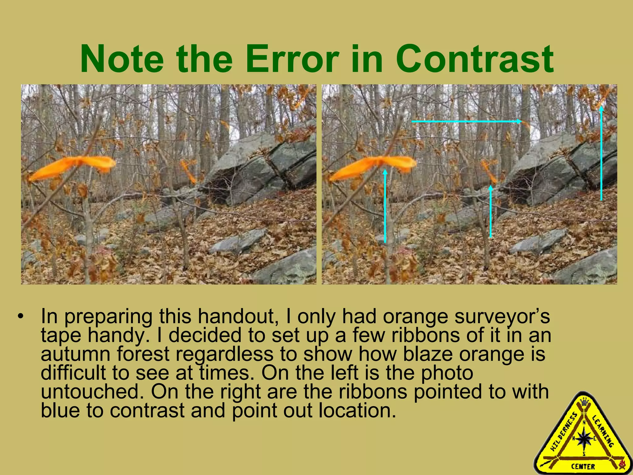 Note the Error in Contrast In preparing this handout, I only had orange surveyor’s tape handy. I decided to set up a few ribbons of it in an autumn forest regardless to show how blaze orange is difficult to see at times. On the left is the photo untouched. On the right are the ribbons pointed to with blue to contrast and point out location. 