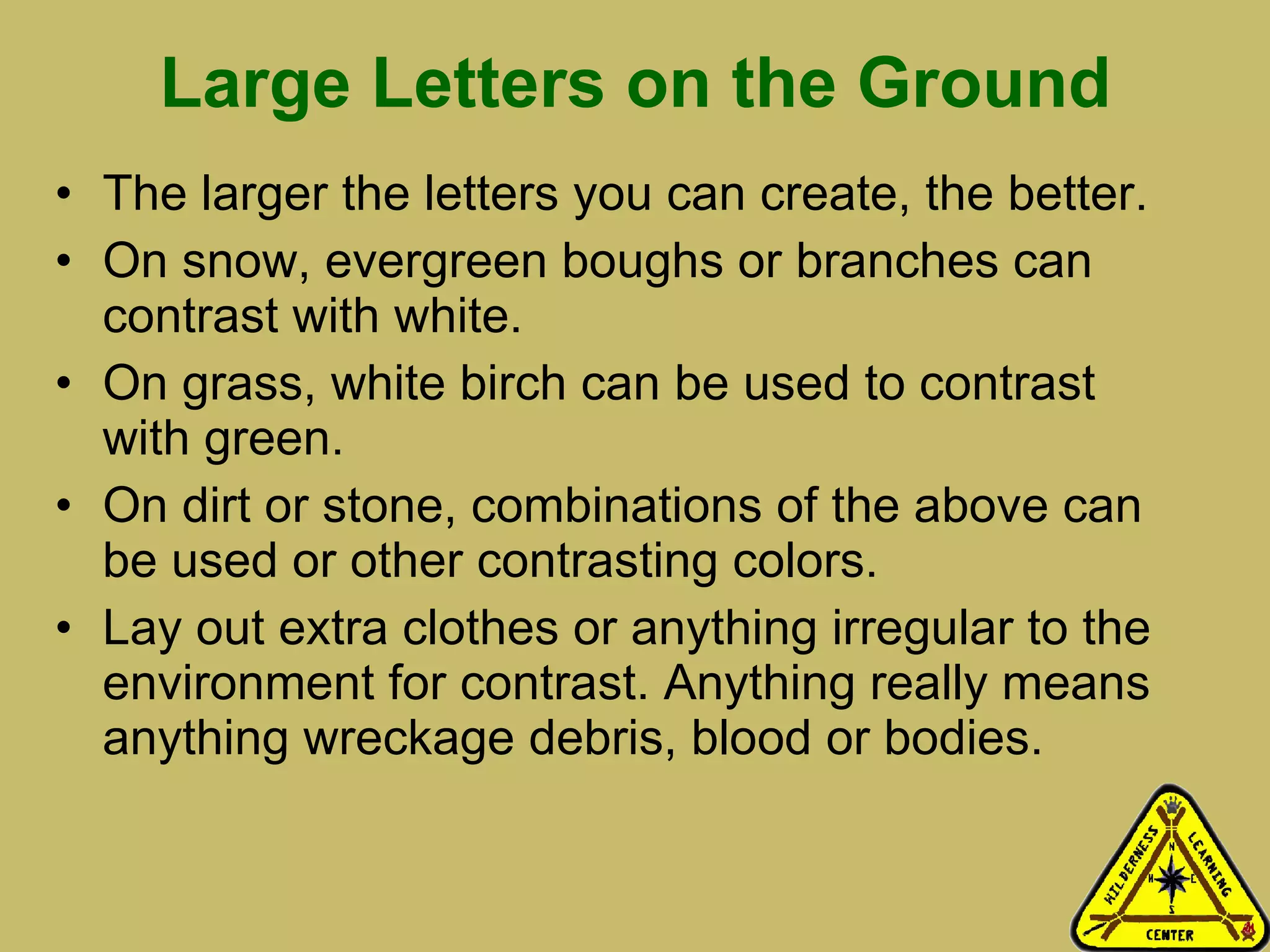 Large Letters on the Ground The larger the letters you can create, the better.  On snow, evergreen boughs or branches can contrast with white. On grass, white birch can be used to contrast with green.  On dirt or stone, combinations of the above can be used or other contrasting colors.  Lay out extra clothes or anything irregular to the environment for contrast. Anything really means anything wreckage debris, blood or bodies.  