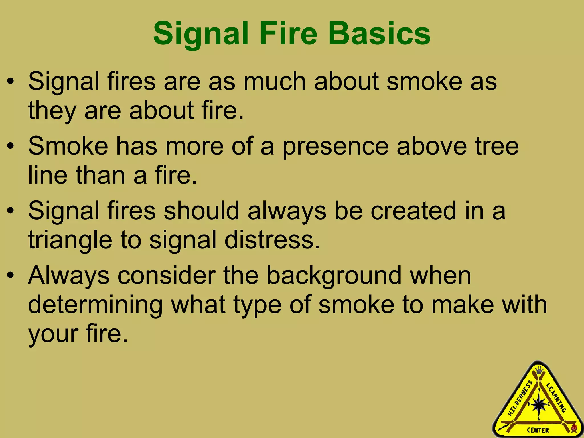 Signal Fire Basics Signal fires are as much about smoke as they are about fire.  Smoke has more of a presence above tree line than a fire.  Signal fires should always be created in a triangle to signal distress.  Always consider the background when determining what type of smoke to make with your fire.  