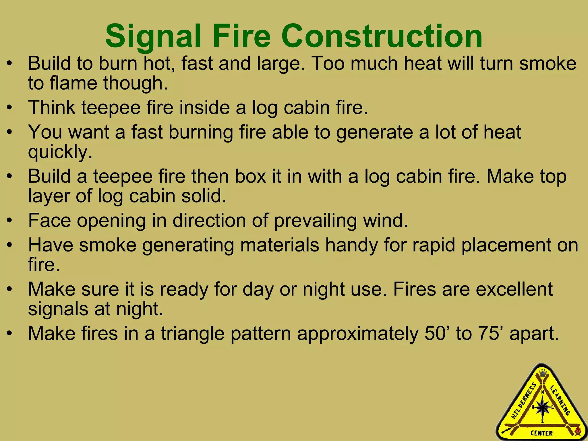 Signal Fire Construction Build to burn hot, fast and large. Too much heat will turn smoke to flame though.  Think teepee fire inside a log cabin fire. You want a fast burning fire able to generate a lot of heat quickly. Build a teepee fire then box it in with a log cabin fire. Make top layer of log cabin solid. Face opening in direction of prevailing wind. Have smoke generating materials handy for rapid placement on fire.  Make sure it is ready for day or night use. Fires are excellent signals at night.  Make fires in a triangle pattern approximately 50’ to 75’ apart.  