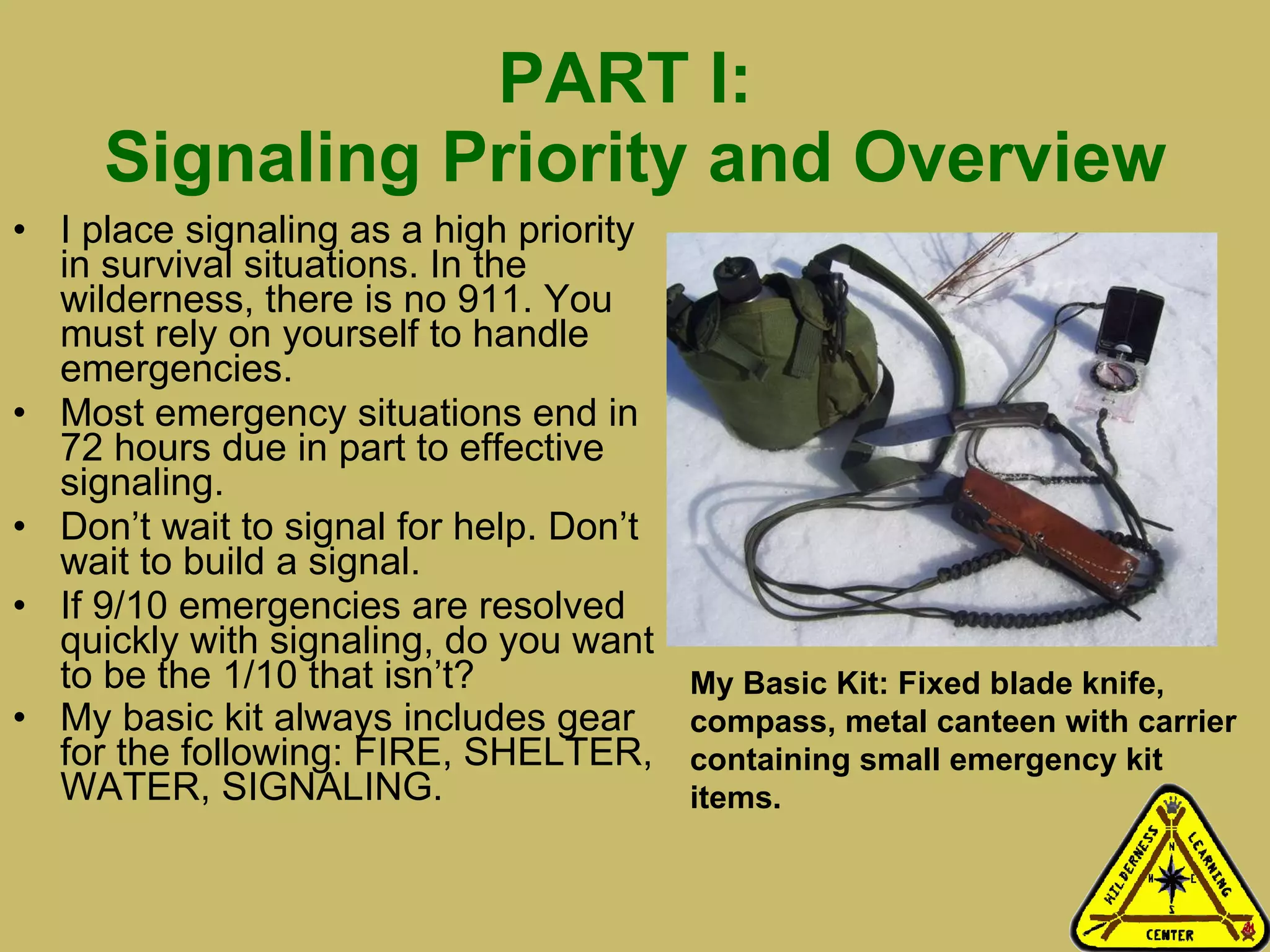 PART I:  Signaling Priority and Overview I place signaling as a high priority in survival situations. In the wilderness, there is no 911. You must rely on yourself to handle emergencies.  Most emergency situations end in 72 hours due in part to effective signaling.  Don’t wait to signal for help. Don’t wait to build a signal.  If 9/10 emergencies are resolved quickly with signaling, do you want to be the 1/10 that isn’t? My basic kit always includes gear for the following: FIRE, SHELTER, WATER, SIGNALING.  My Basic Kit: Fixed blade knife, compass, metal canteen with carrier containing small emergency kit items.  