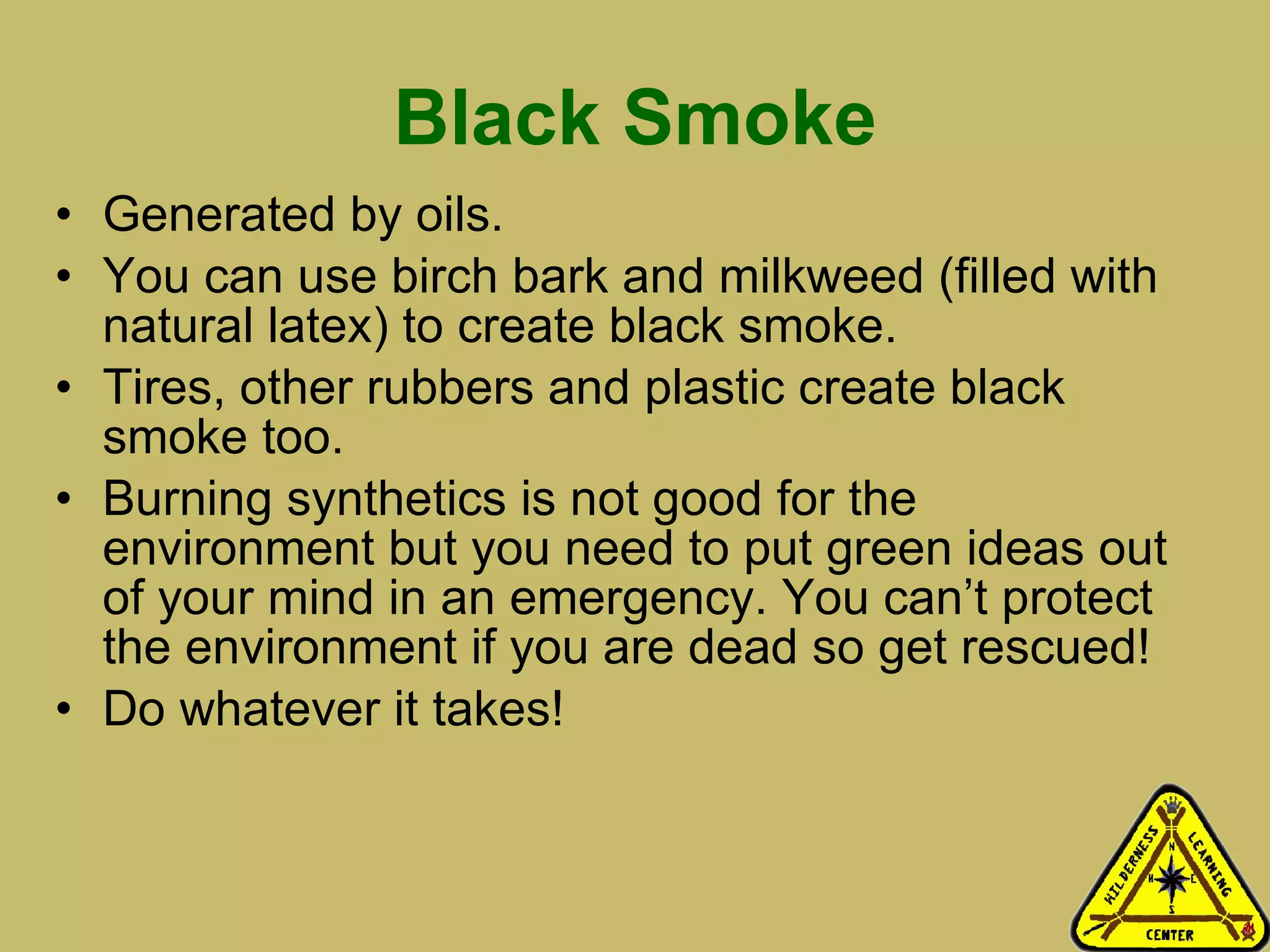 Black Smoke Generated by oils.  You can use birch bark and milkweed (filled with natural latex) to create black smoke. Tires, other rubbers and plastic create black smoke too.  Burning synthetics is not good for the environment but you need to put green ideas out of your mind in an emergency. You can’t protect the environment if you are dead so get rescued! Do whatever it takes! 