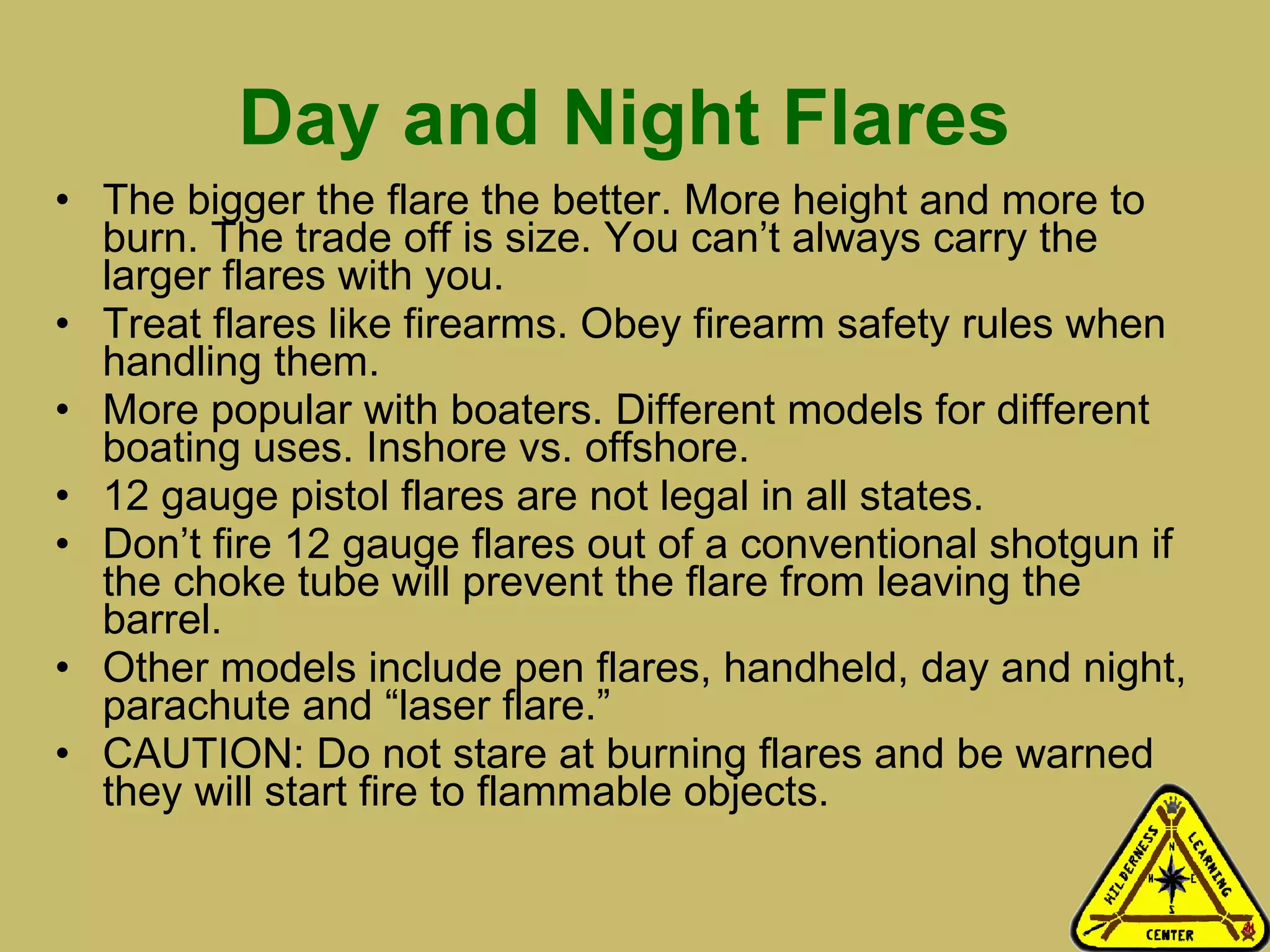 Day and Night Flares   The bigger the flare the better. More height and more to burn. The trade off is size. You can’t always carry the larger flares with you. Treat flares like firearms. Obey firearm safety rules when handling them.  More popular with boaters. Different models for different boating uses. Inshore vs. offshore.  12 gauge pistol flares are not legal in all states.  Don’t fire 12 gauge flares out of a conventional shotgun if the choke tube will prevent the flare from leaving the barrel. Other models include pen flares, handheld, day and night, parachute and “laser flare.” CAUTION: Do not stare at burning flares and be warned they will start fire to flammable objects.  