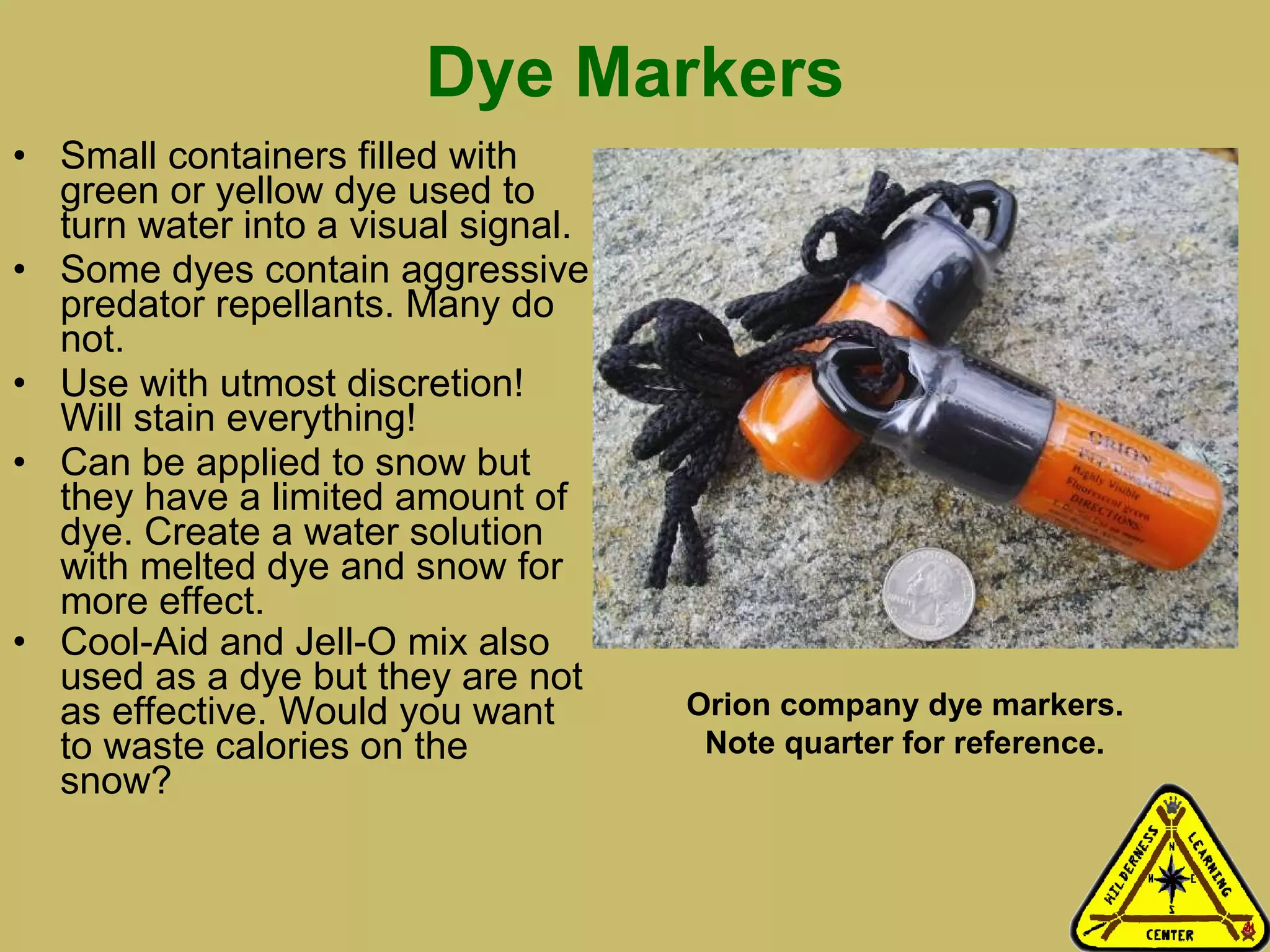 Dye Markers Small containers filled with green or yellow dye used to turn water into a visual signal. Some dyes contain aggressive predator repellants. Many do not.  Use with utmost discretion! Will stain everything!  Can be applied to snow but they have a limited amount of dye. Create a water solution with melted dye and snow for more effect.  Cool-Aid and Jell-O mix also used as a dye but they are not as effective. Would you want to waste calories on the snow? Orion company dye markers. Note quarter for reference. 