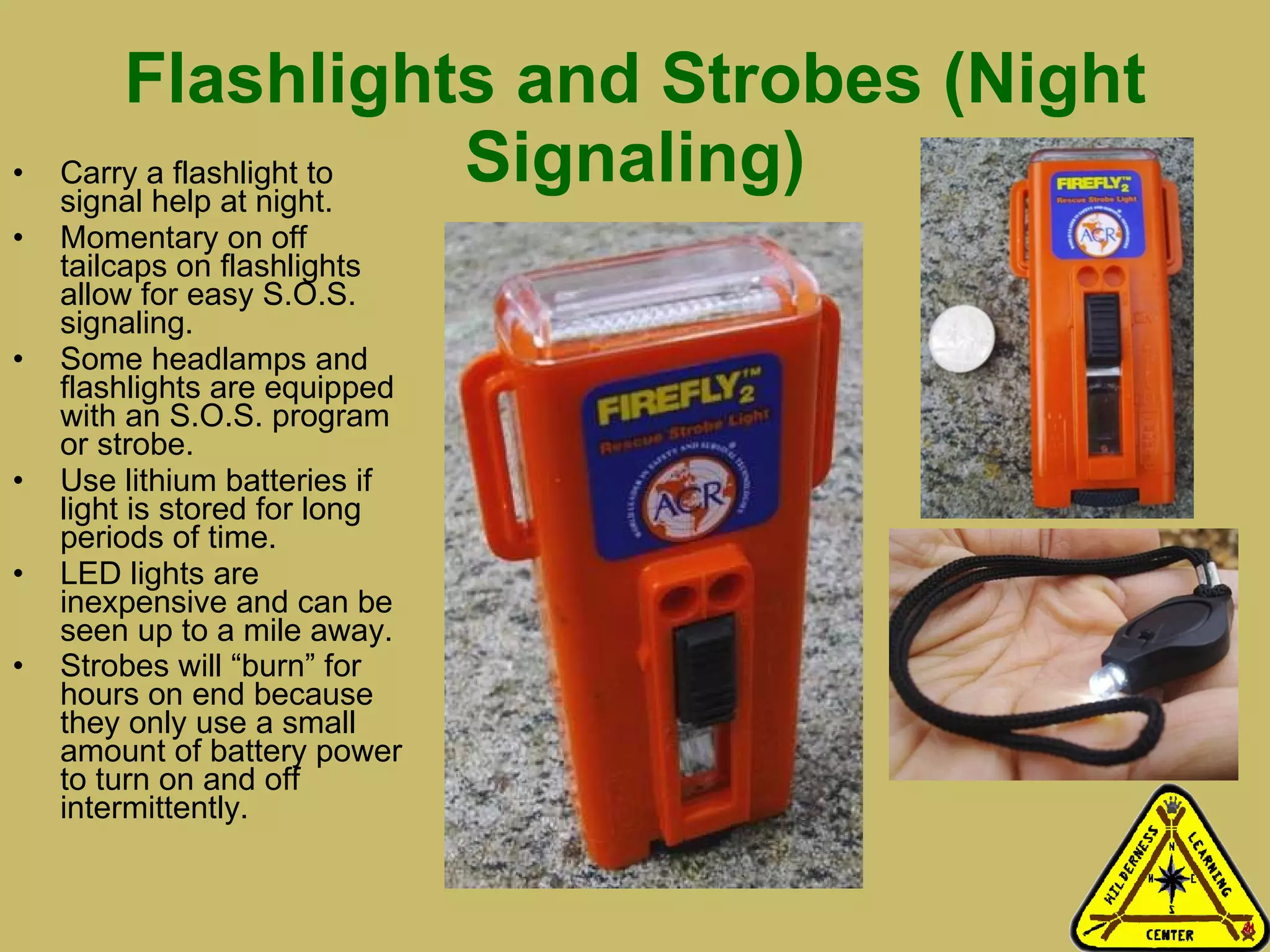 Flashlights and Strobes (Night Signaling) Carry a flashlight to signal help at night.  Momentary on off tailcaps on flashlights allow for easy S.O.S. signaling. Some headlamps and flashlights are equipped with an S.O.S. program or strobe. Use lithium batteries if light is stored for long periods of time.  LED lights are inexpensive and can be seen up to a mile away. Strobes will “burn” for hours on end because they only use a small amount of battery power to turn on and off intermittently.   