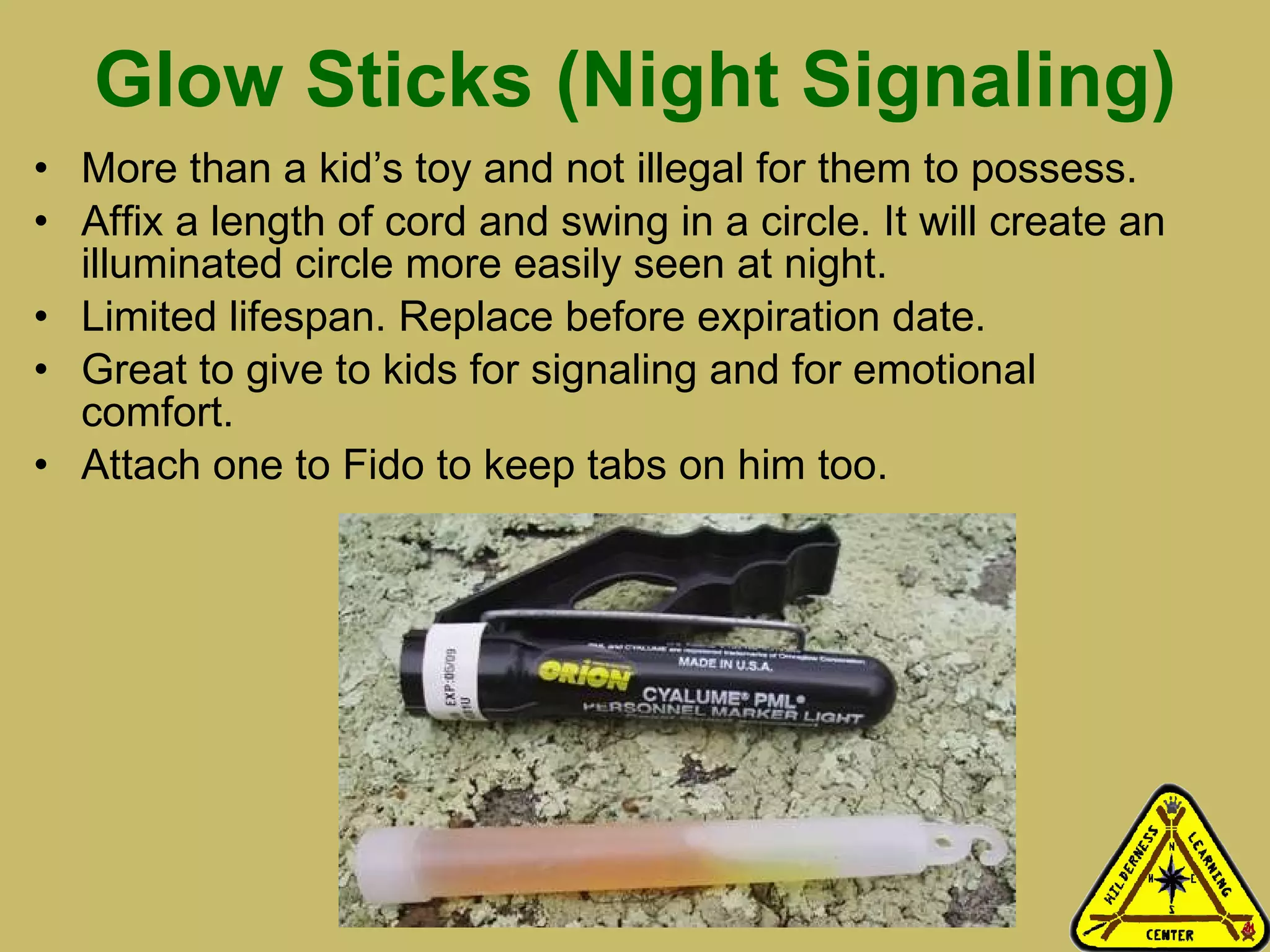 Glow Sticks (Night Signaling) More than a kid’s toy and not illegal for them to possess. Affix a length of cord and swing in a circle. It will create an illuminated circle more easily seen at night.  Limited lifespan. Replace before expiration date.  Great to give to kids for signaling and for emotional comfort. Attach one to Fido to keep tabs on him too.   