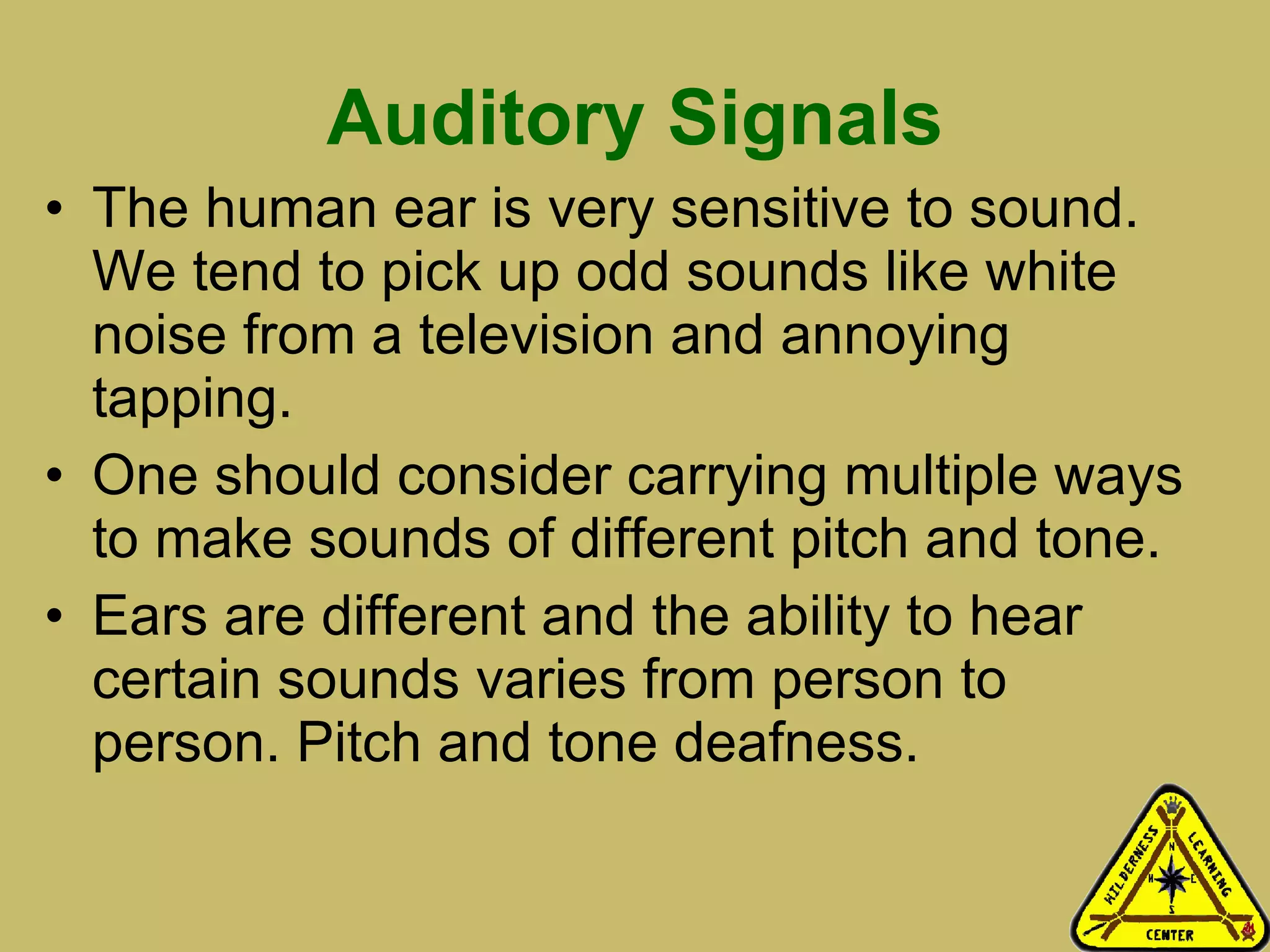 Auditory Signals The human ear is very sensitive to sound. We tend to pick up odd sounds like white noise from a television and annoying tapping.  One should consider carrying multiple ways to make sounds of different pitch and tone.  Ears are different and the ability to hear certain sounds varies from person to person. Pitch and tone deafness.  