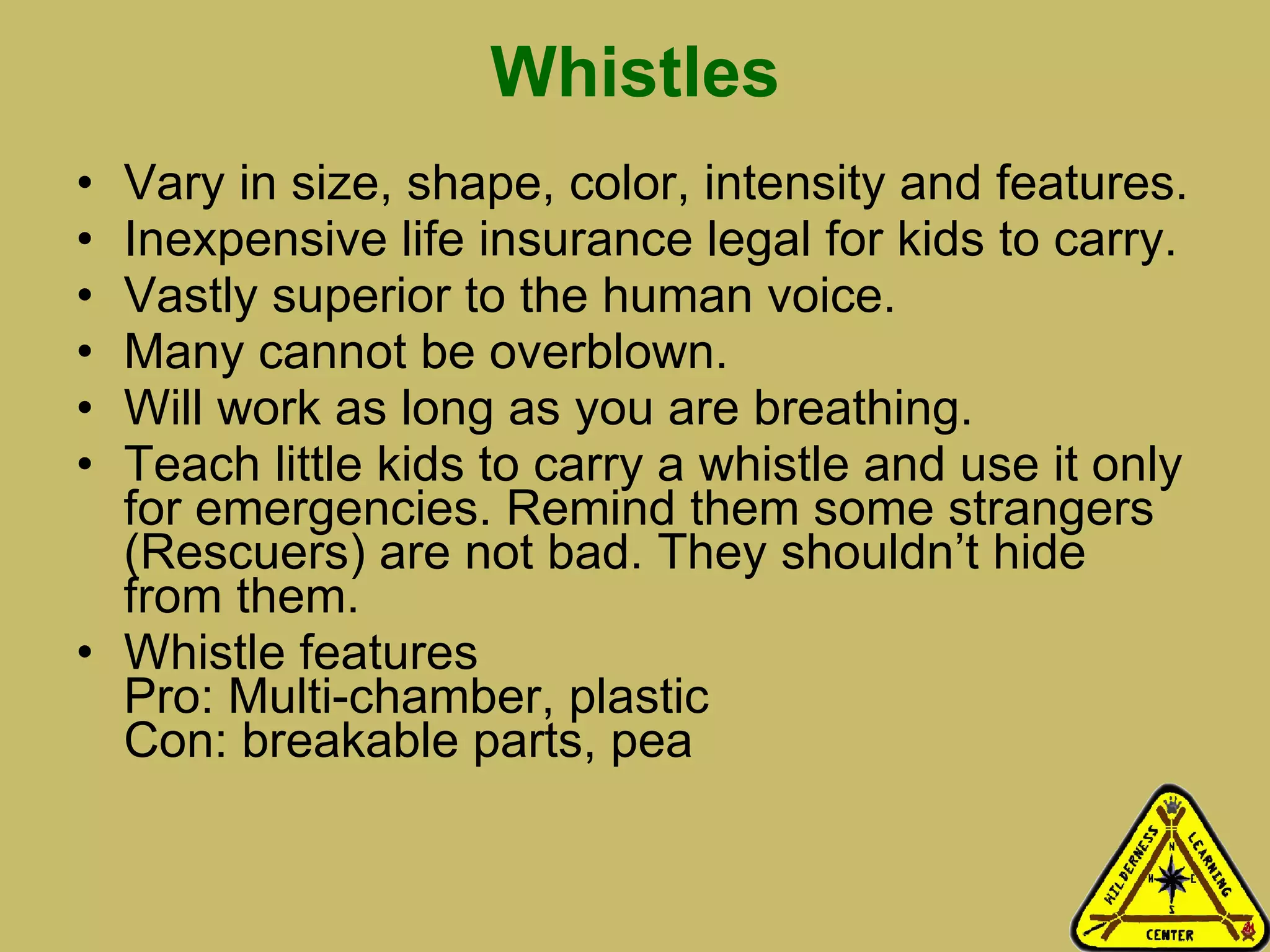 Whistles Vary in size, shape, color, intensity and features. Inexpensive life insurance legal for kids to carry. Vastly superior to the human voice. Many cannot be overblown. Will work as long as you are breathing.  Teach little kids to carry a whistle and use it only for emergencies. Remind them some strangers (Rescuers) are not bad. They shouldn’t hide from them.  Whistle features Pro: Multi-chamber, plastic Con: breakable parts, pea 