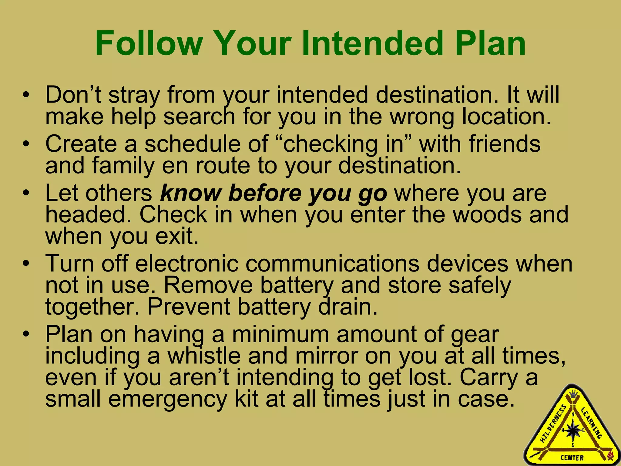 Follow Your Intended Plan Don’t stray from your intended destination. It will make help search for you in the wrong location.  Create a schedule of “checking in” with friends and family en route to your destination.  Let others  know before you go  where you are headed. Check in when you enter the woods and when you exit.  Turn off electronic communications devices when not in use. Remove battery and store safely together. Prevent battery drain.  Plan on having a minimum amount of gear including a whistle and mirror on you at all times, even if you aren’t intending to get lost. Carry a small emergency kit at all times just in case.  