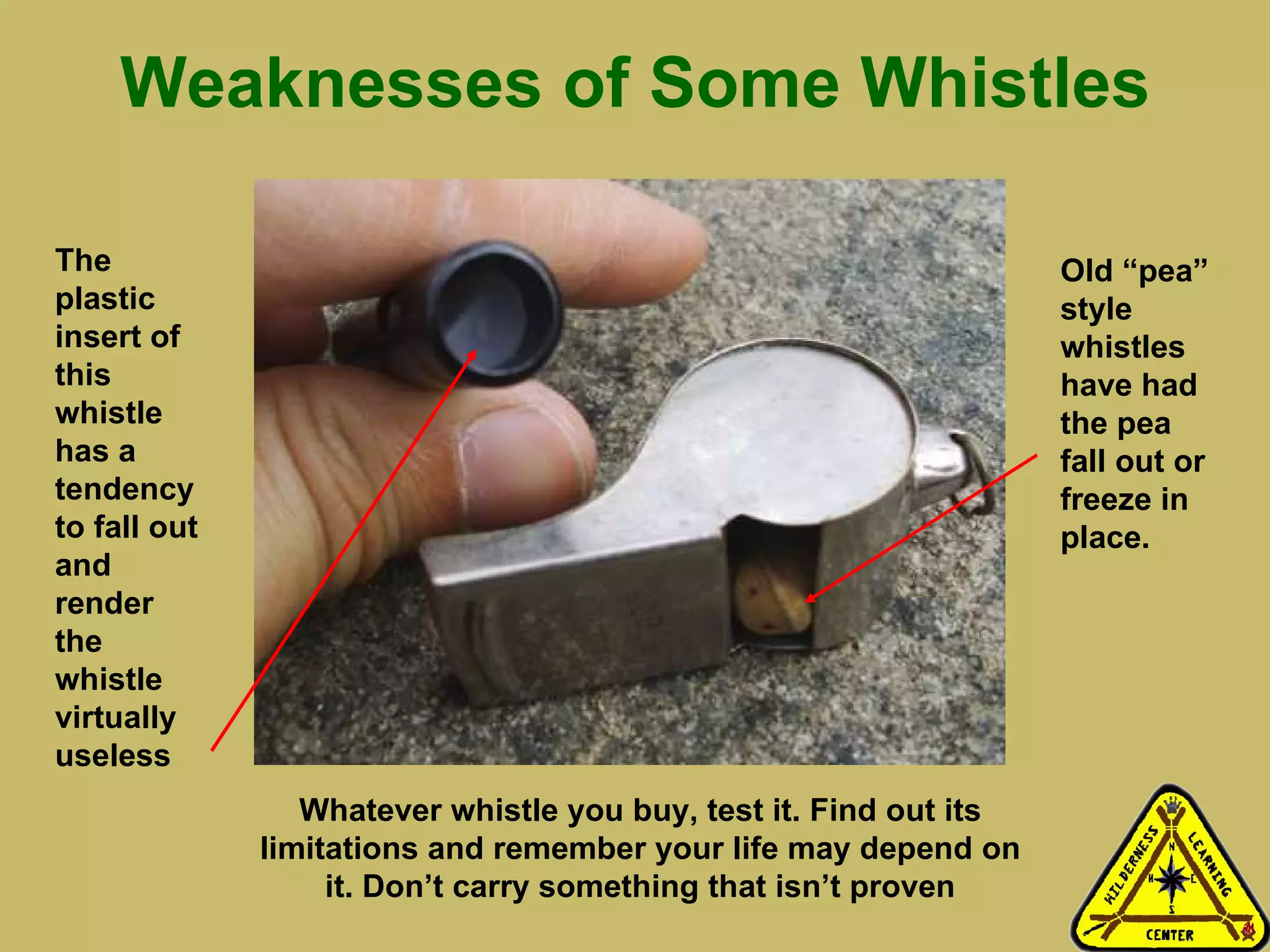 Weaknesses of Some Whistles The plastic insert of this whistle has a tendency to fall out and render the whistle virtually useless Old “pea” style whistles have had the pea fall out or freeze in place.  Whatever whistle you buy, test it. Find out its limitations and remember your life may depend on it. Don’t carry something that isn’t proven 