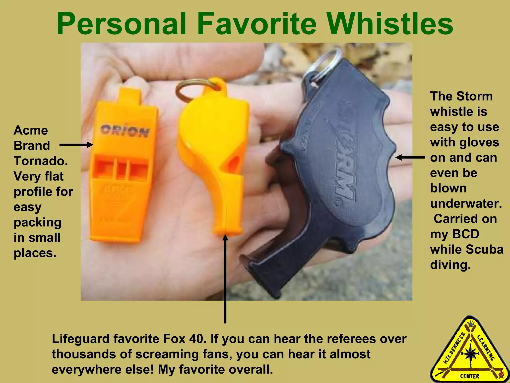 Personal Favorite Whistles Acme Brand Tornado. Very flat profile for easy packing in small places. Lifeguard favorite Fox 40. If you can hear the referees over thousands of screaming fans, you can hear it almost everywhere else! My favorite overall.  The Storm whistle is easy to use with gloves on and can even be blown underwater.  Carried on my BCD while Scuba diving. 