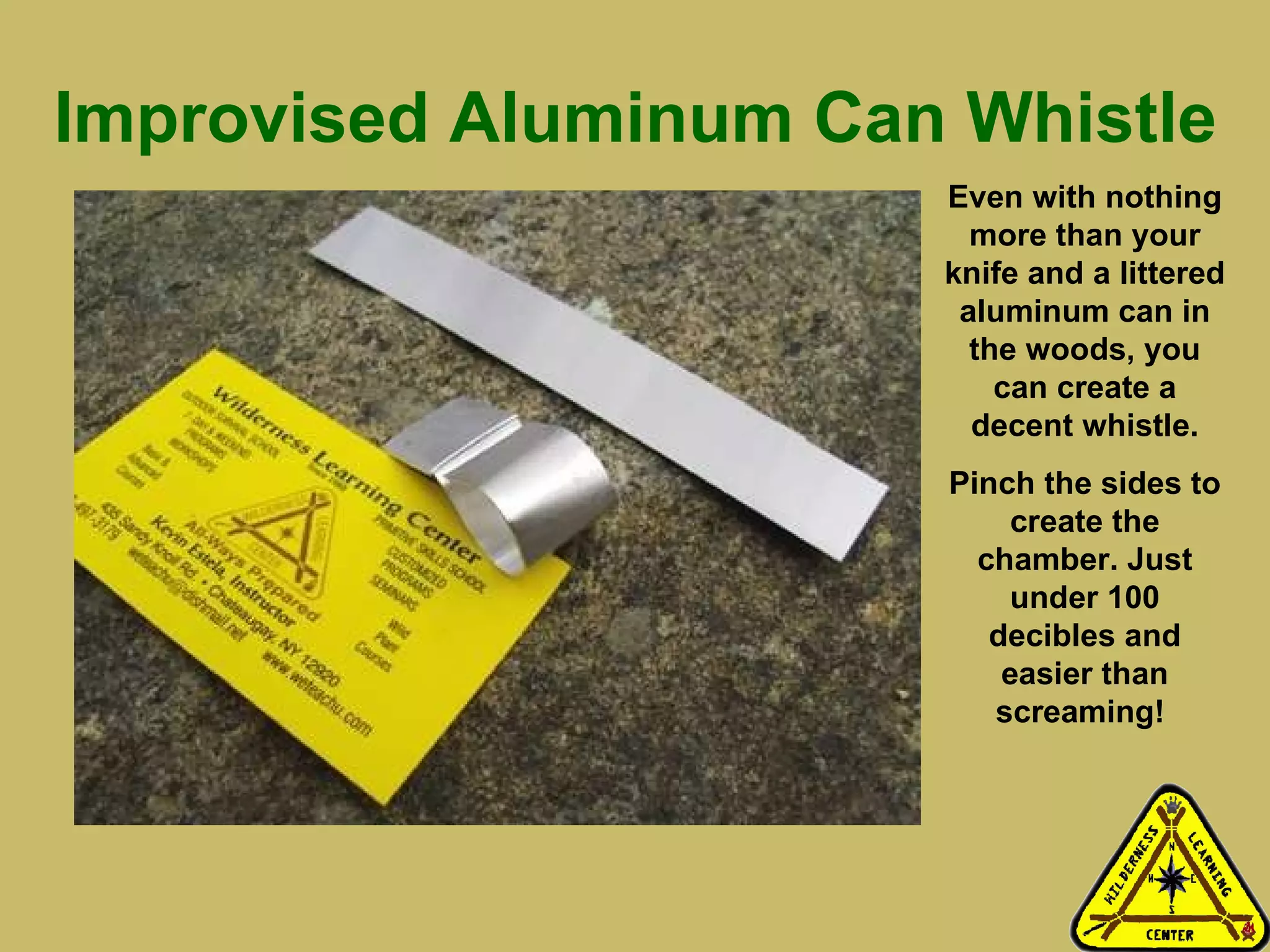 Improvised Aluminum Can Whistle Even with nothing more than your knife and a littered aluminum can in the woods, you can create a decent whistle. Pinch the sides to create the chamber. Just under 100 decibles and easier than screaming!  