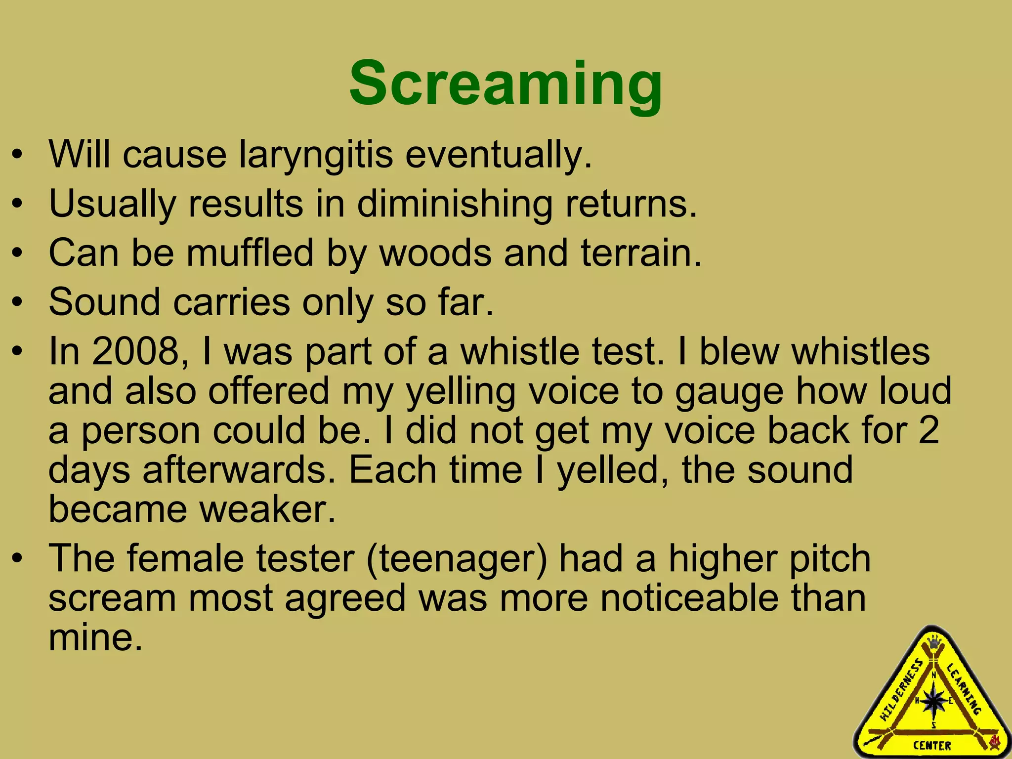 Screaming Will cause laryngitis eventually. Usually results in diminishing returns. Can be muffled by woods and terrain. Sound carries only so far. In 2008, I was part of a whistle test. I blew whistles and also offered my yelling voice to gauge how loud a person could be. I did not get my voice back for 2 days afterwards. Each time I yelled, the sound became weaker. The female tester (teenager) had a higher pitch scream most agreed was more noticeable than mine.  