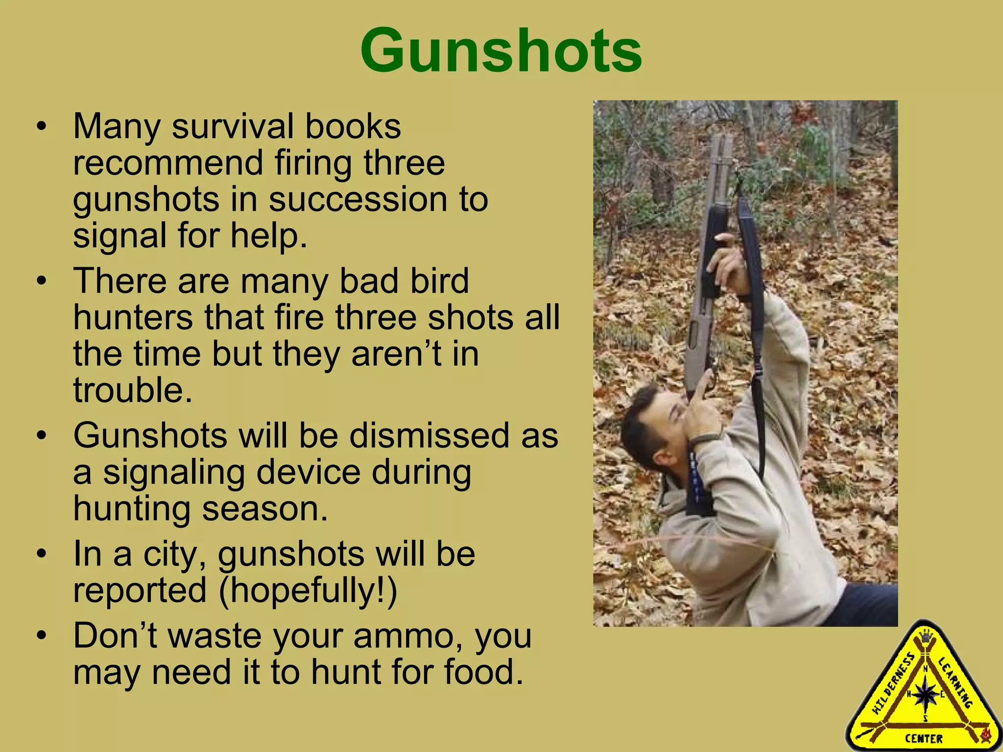 Gunshots Many survival books recommend firing three gunshots in succession to signal for help. There are many bad bird hunters that fire three shots all the time but they aren’t in trouble.  Gunshots will be dismissed as a signaling device during hunting season. In a city, gunshots will be reported (hopefully!) Don’t waste your ammo, you may need it to hunt for food. 