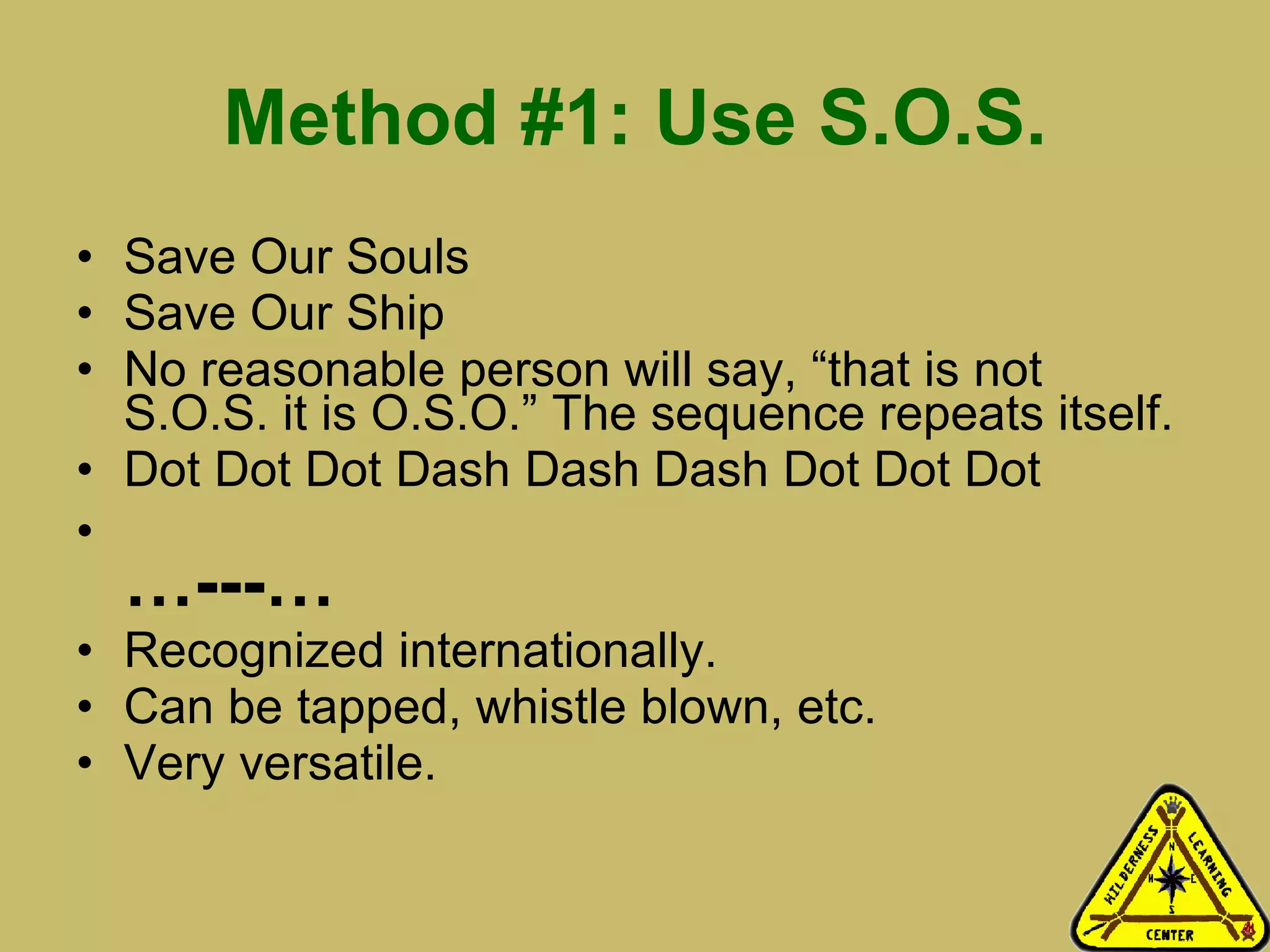 Method #1: Use S.O.S. Save Our Souls Save Our Ship No reasonable person will say, “that is not S.O.S. it is O.S.O.” The sequence repeats itself.  Dot Dot Dot Dash Dash Dash Dot Dot Dot  … ---… Recognized internationally.  Can be tapped, whistle blown, etc. Very versatile.  