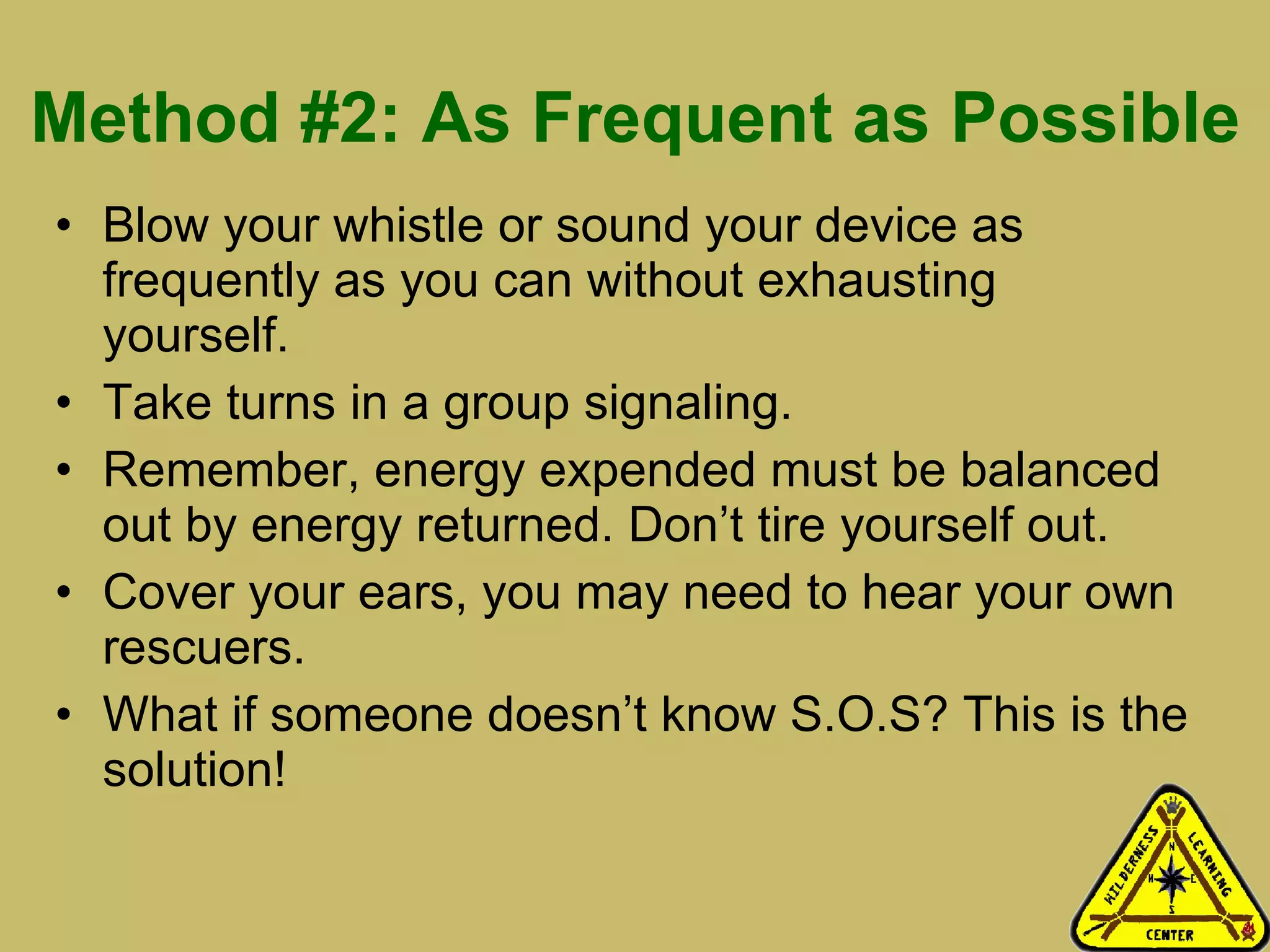 Method #2: As Frequent as Possible Blow your whistle or sound your device as frequently as you can without exhausting yourself. Take turns in a group signaling. Remember, energy expended must be balanced out by energy returned. Don’t tire yourself out.  Cover your ears, you may need to hear your own rescuers.  What if someone doesn’t know S.O.S? This is the solution! 