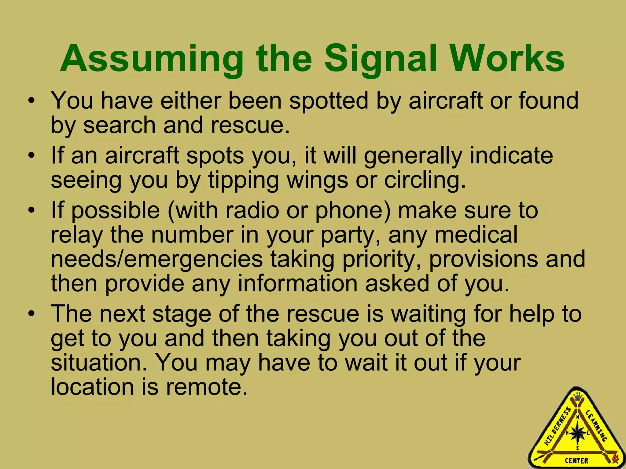 Assuming the Signal Works You have either been spotted by aircraft or found by search and rescue.  If an aircraft spots you, it will generally indicate seeing you by tipping wings or circling.  If possible (with radio or phone) make sure to relay the number in your party, any medical needs/emergencies taking priority, provisions and then provide any information asked of you.  The next stage of the rescue is waiting for help to get to you and then taking you out of the situation. You may have to wait it out if your location is remote.  