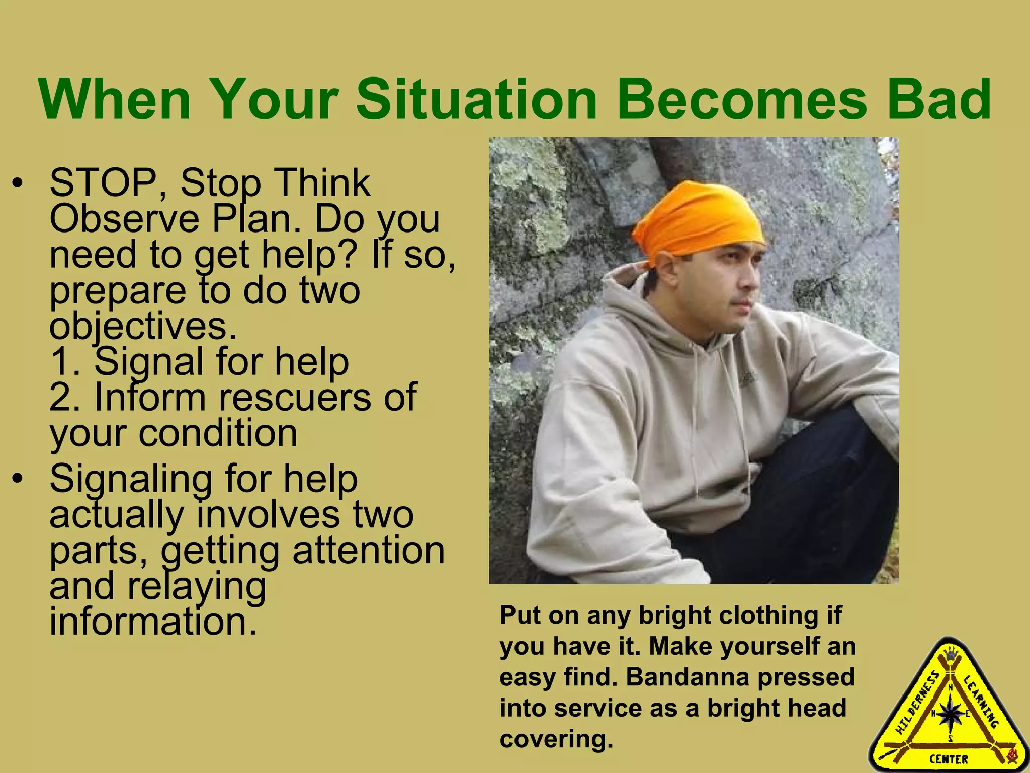 When Your Situation Becomes Bad STOP, Stop Think Observe Plan. Do you need to get help? If so, prepare to do two objectives. 1. Signal for help 2. Inform rescuers of your condition Signaling for help actually involves two parts, getting attention and relaying information.  Put on any bright clothing if you have it. Make yourself an easy find. Bandanna pressed into service as a bright head covering. 