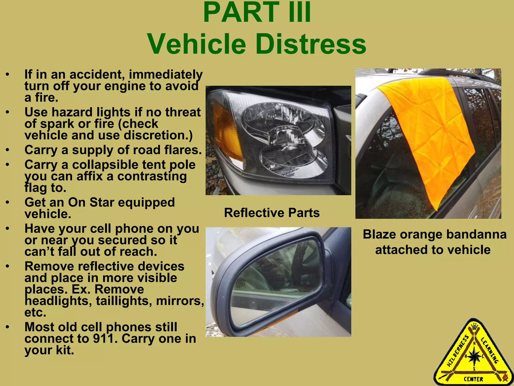 PART III Vehicle Distress If in an accident, immediately turn off your engine to avoid a fire.  Use hazard lights if no threat of spark or fire (check vehicle and use discretion.) Carry a supply of road flares.  Carry a collapsible tent pole you can affix a contrasting flag to.  Get an On Star equipped vehicle. Have your cell phone on you or near you secured so it can’t fall out of reach. Remove reflective devices and place in more visible places. Ex. Remove headlights, taillights, mirrors, etc.  Most old cell phones still connect to 911. Carry one in your kit. Blaze orange bandanna attached to vehicle   Reflective Parts 