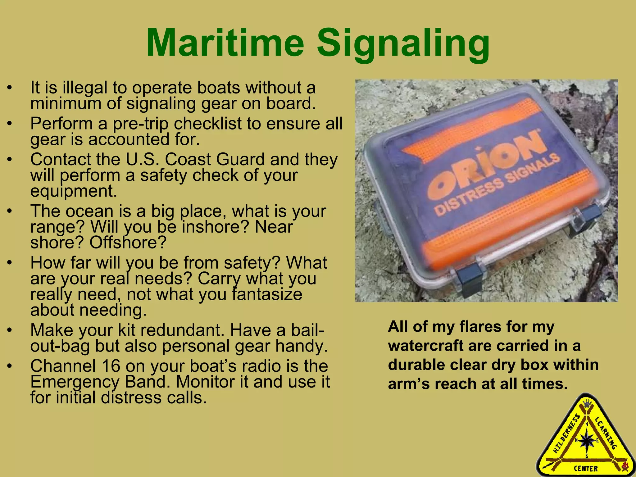 Maritime Signaling It is illegal to operate boats without a minimum of signaling gear on board.  Perform a pre-trip checklist to ensure all gear is accounted for. Contact the U.S. Coast Guard and they will perform a safety check of your equipment.  The ocean is a big place, what is your range? Will you be inshore? Near shore? Offshore? How far will you be from safety? What are your real needs? Carry what you really need, not what you fantasize about needing.  Make your kit redundant. Have a bail-out-bag but also personal gear handy.  Channel 16 on your boat’s radio is the Emergency Band. Monitor it and use it for initial distress calls.  All of my flares for my watercraft are carried in a durable clear dry box within arm’s reach at all times. 