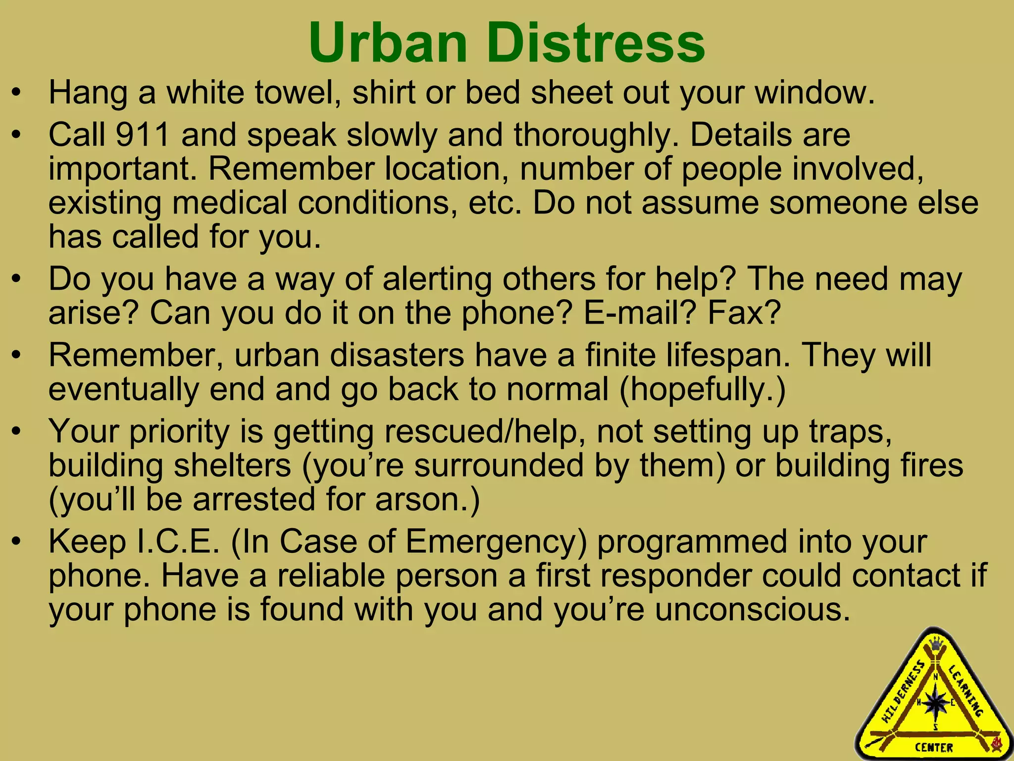 Urban Distress Hang a white towel, shirt or bed sheet out your window. Call 911 and speak slowly and thoroughly. Details are important. Remember location, number of people involved, existing medical conditions, etc. Do not assume someone else has called for you. Do you have a way of alerting others for help? The need may arise? Can you do it on the phone? E-mail? Fax?  Remember, urban disasters have a finite lifespan. They will eventually end and go back to normal (hopefully.)  Your priority is getting rescued/help, not setting up traps, building shelters (you’re surrounded by them) or building fires (you’ll be arrested for arson.) Keep I.C.E. (In Case of Emergency) programmed into your phone. Have a reliable person a first responder could contact if your phone is found with you and you’re unconscious.  