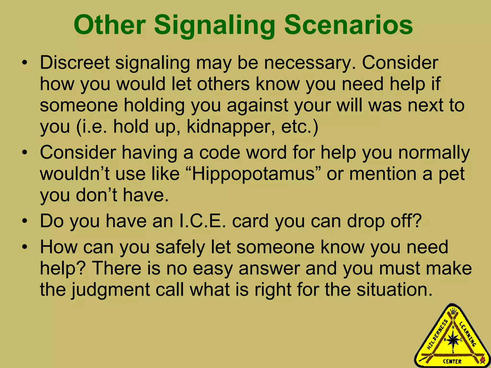 Other Signaling Scenarios Discreet signaling may be necessary. Consider how you would let others know you need help if someone holding you against your will was next to you (i.e. hold up, kidnapper, etc.) Consider having a code word for help you normally wouldn’t use like “Hippopotamus” or mention a pet you don’t have.  Do you have an I.C.E. card you can drop off?  How can you safely let someone know you need help? There is no easy answer and you must make the judgment call what is right for the situation. 