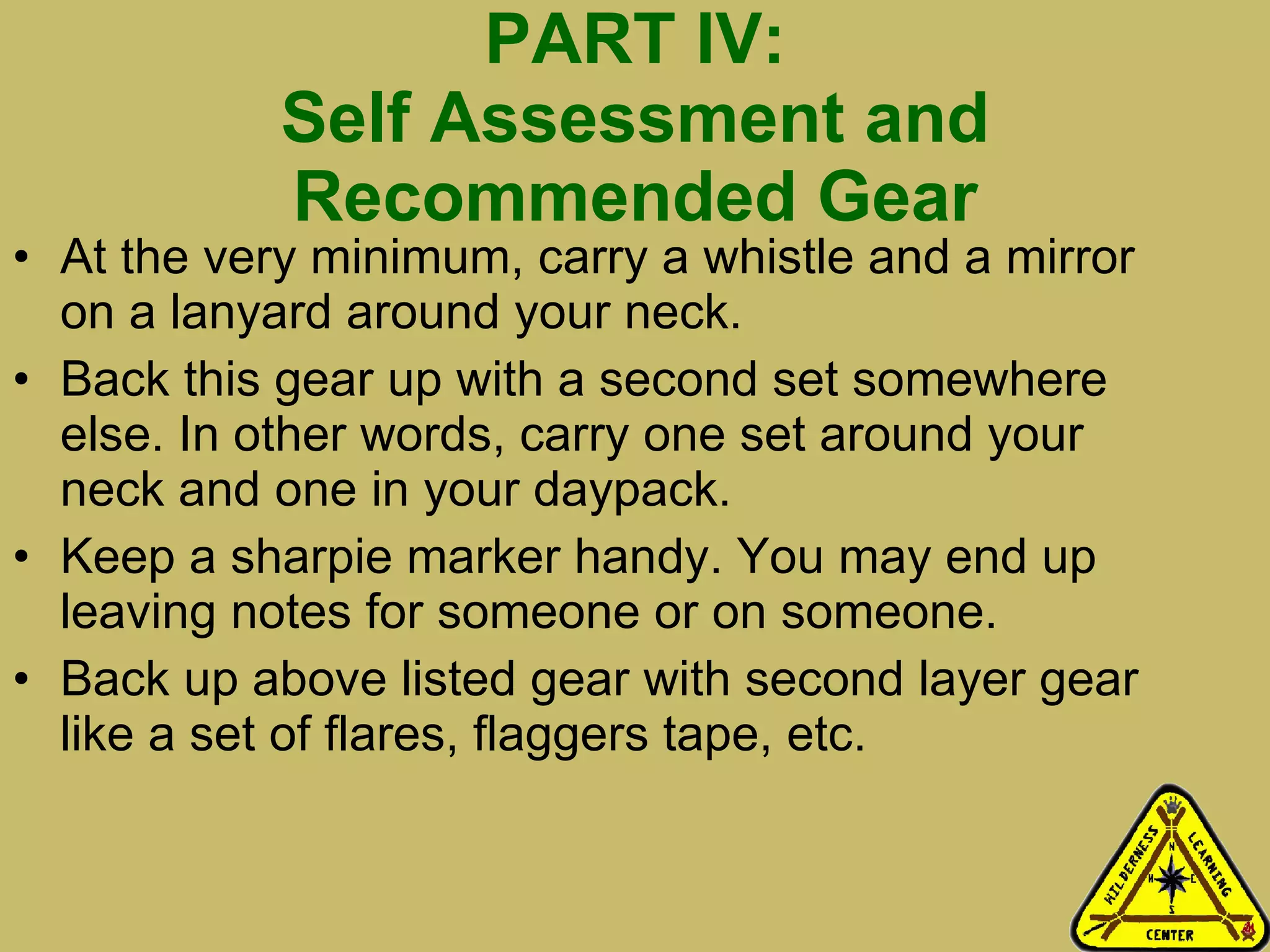 PART IV: Self Assessment and Recommended Gear At the very minimum, carry a whistle and a mirror on a lanyard around your neck. Back this gear up with a second set somewhere else. In other words, carry one set around your neck and one in your daypack. Keep a sharpie marker handy. You may end up leaving notes for someone or on someone. Back up above listed gear with second layer gear like a set of flares, flaggers tape, etc.  
