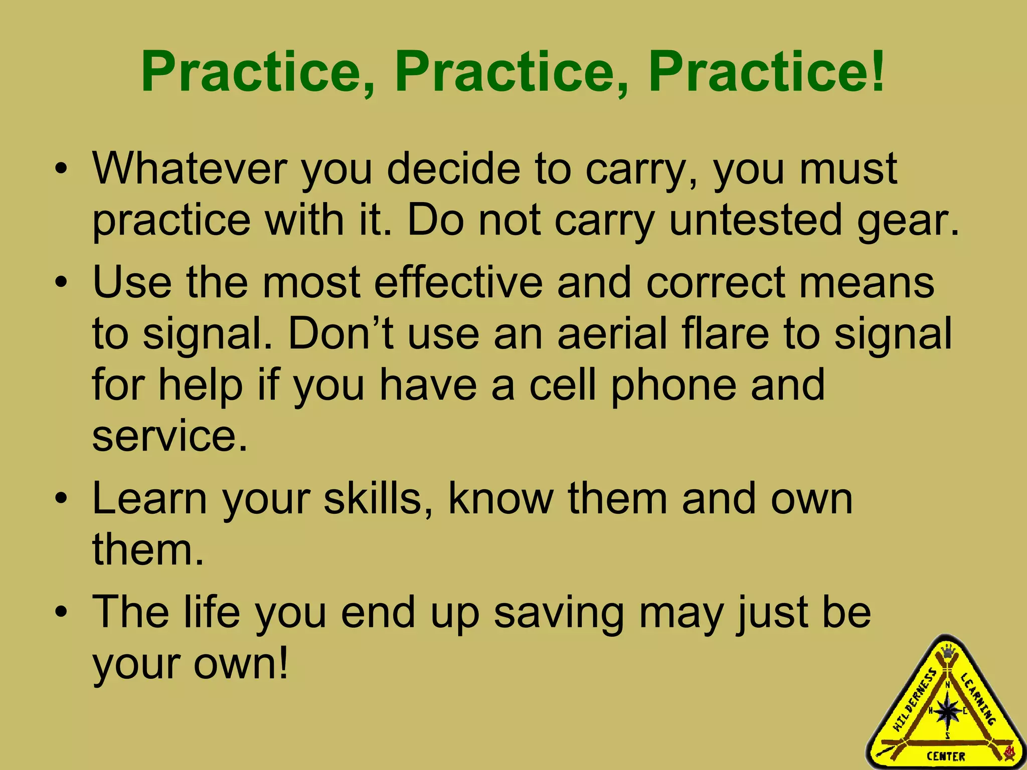 Practice, Practice, Practice! Whatever you decide to carry, you must practice with it. Do not carry untested gear.  Use the most effective and correct means to signal. Don’t use an aerial flare to signal for help if you have a cell phone and service.  Learn your skills, know them and own them.  The life you end up saving may just be your own! 