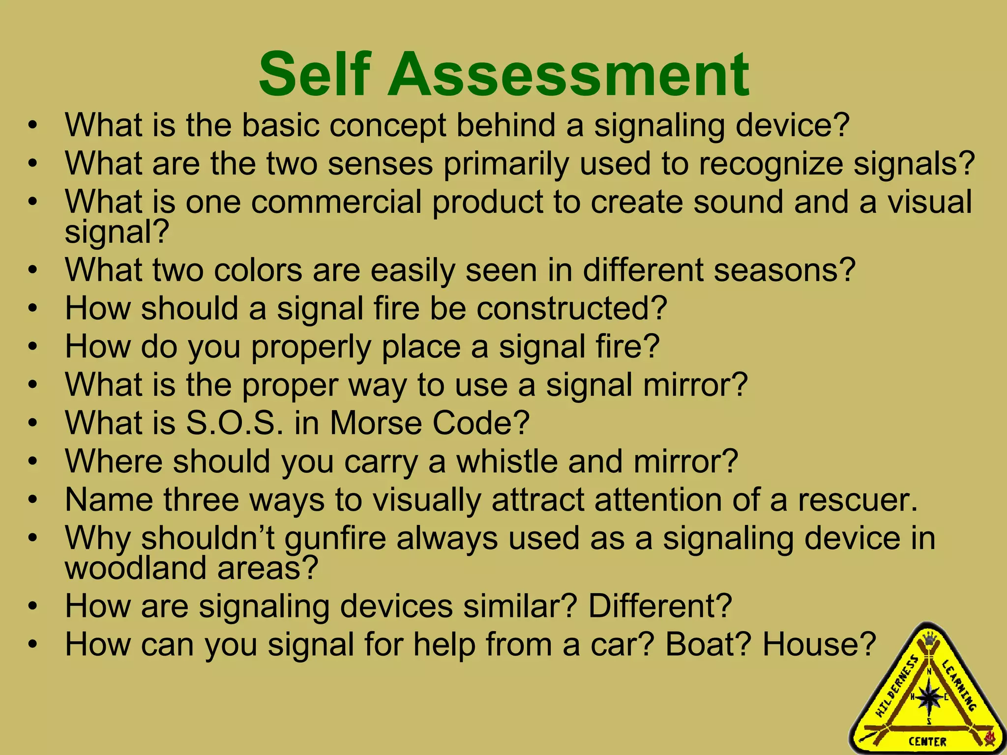 Self Assessment What is the basic concept behind a signaling device? What are the two senses primarily used to recognize signals? What is one commercial product to create sound and a visual signal? What two colors are easily seen in different seasons? How should a signal fire be constructed? How do you properly place a signal fire? What is the proper way to use a signal mirror? What is S.O.S. in Morse Code? Where should you carry a whistle and mirror? Name three ways to visually attract attention of a rescuer. Why shouldn’t gunfire always used as a signaling device in woodland areas? How are signaling devices similar? Different? How can you signal for help from a car? Boat? House? 