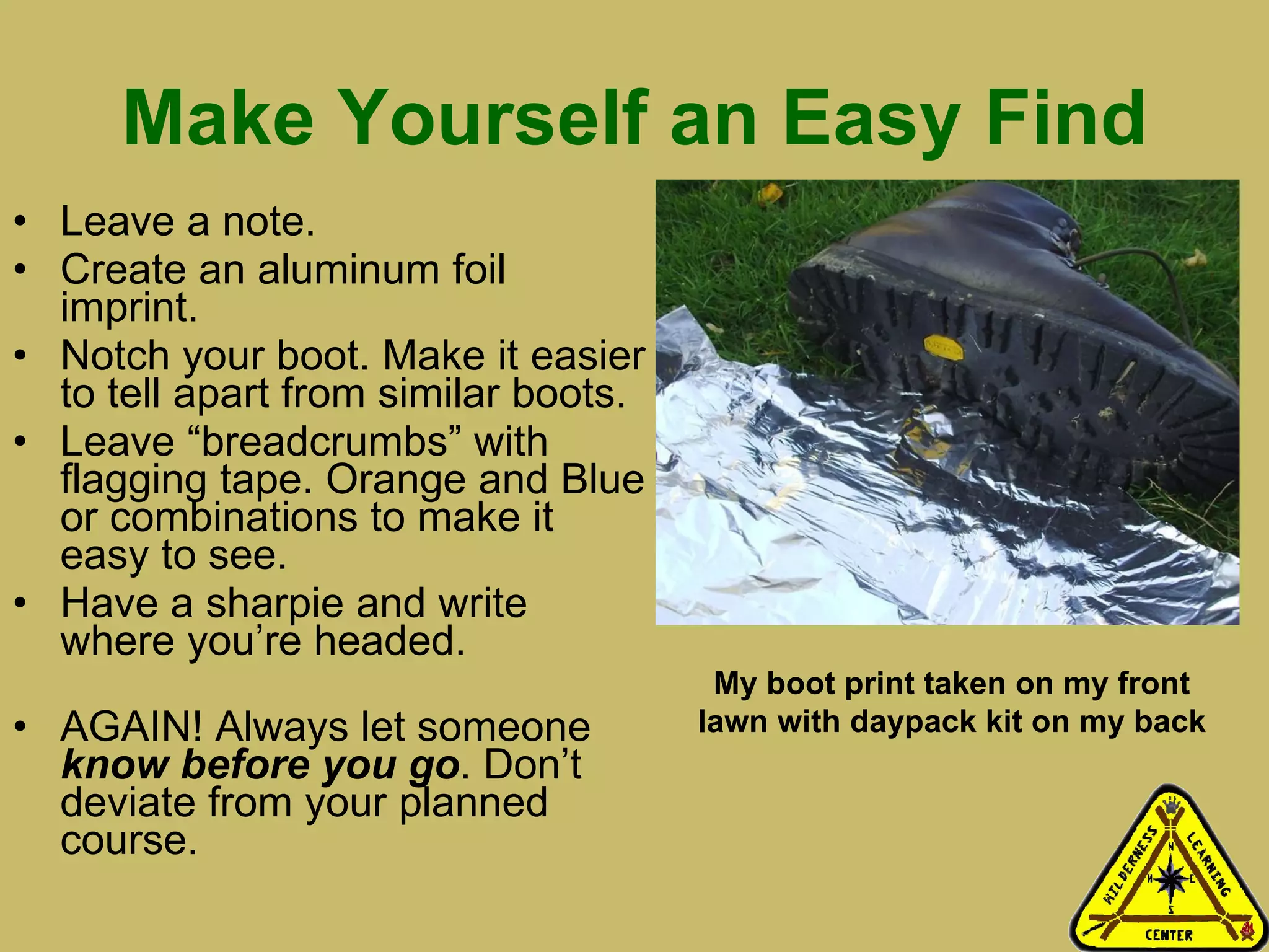 Make Yourself an Easy Find Leave a note. Create an aluminum foil imprint. Notch your boot. Make it easier to tell apart from similar boots.  Leave “breadcrumbs” with flagging tape. Orange and Blue or combinations to make it easy to see.  Have a sharpie and write where you’re headed.  AGAIN! Always let someone  know before you go . Don’t deviate from your planned course.  My boot print taken on my front lawn with daypack kit on my back 