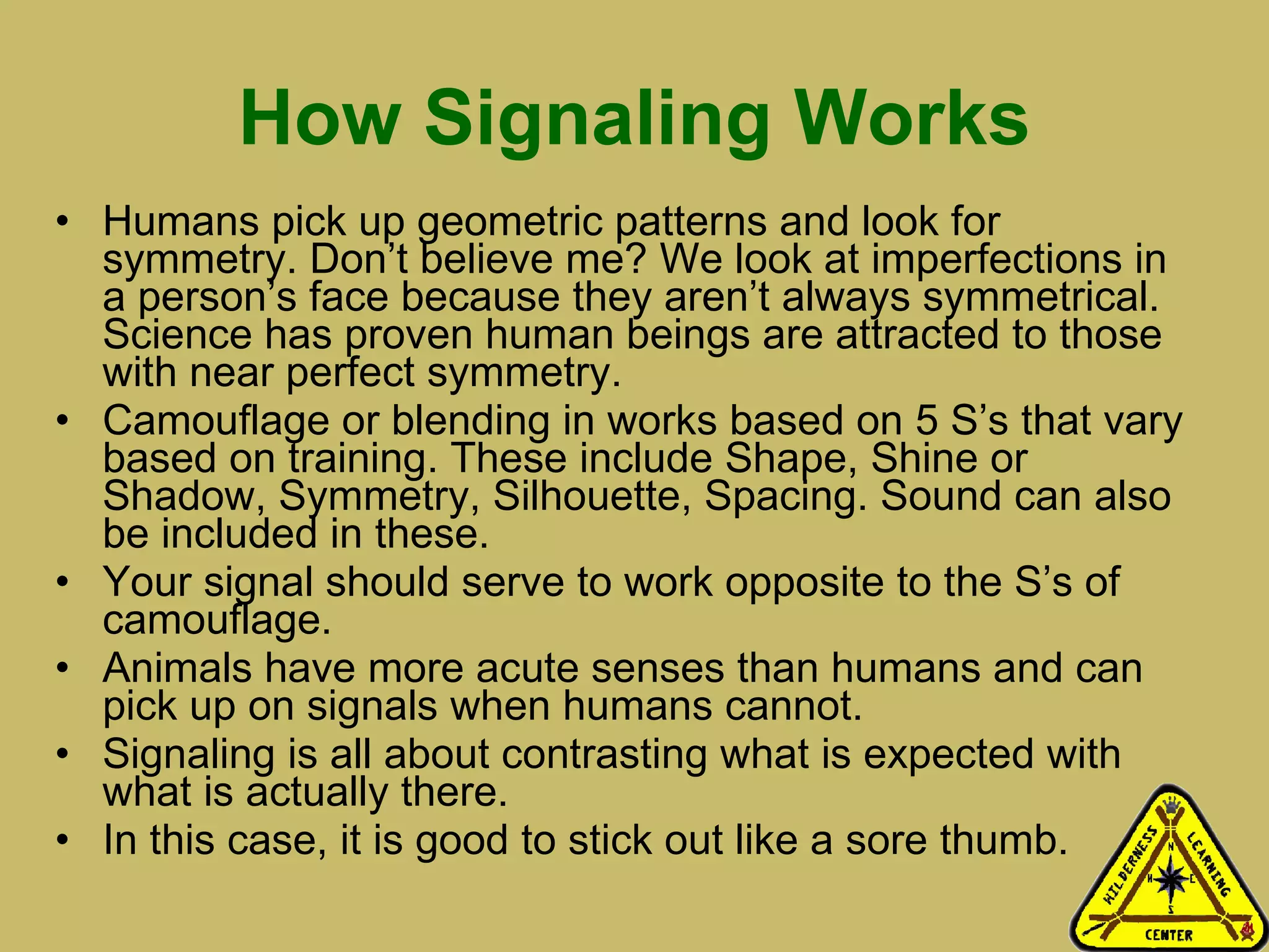 How Signaling Works Humans pick up geometric patterns and look for symmetry. Don’t believe me? We look at imperfections in a person’s face because they aren’t always symmetrical. Science has proven human beings are attracted to those with near perfect symmetry.  Camouflage or blending in works based on 5 S’s that vary based on training. These include Shape, Shine or Shadow, Symmetry, Silhouette, Spacing. Sound can also be included in these.  Your signal should serve to work opposite to the S’s of camouflage.  Animals have more acute senses than humans and can pick up on signals when humans cannot.  Signaling is all about contrasting what is expected with what is actually there.  In this case, it is good to stick out like a sore thumb. 