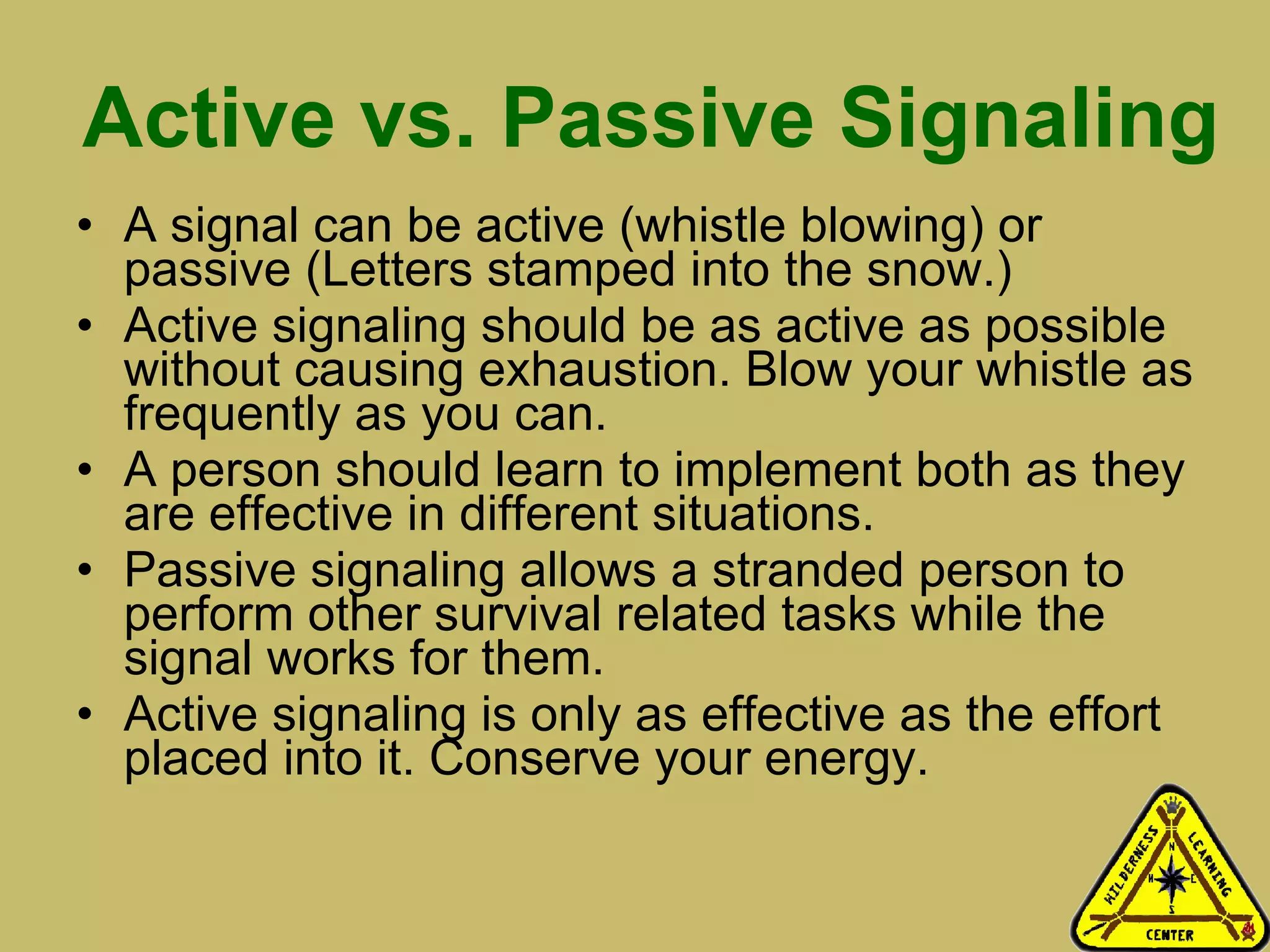 Active vs. Passive Signaling A signal can be active (whistle blowing) or passive (Letters stamped into the snow.) Active signaling should be as active as possible without causing exhaustion. Blow your whistle as frequently as you can.  A person should learn to implement both as they are effective in different situations.  Passive signaling allows a stranded person to perform other survival related tasks while the signal works for them.  Active signaling is only as effective as the effort placed into it. Conserve your energy. 