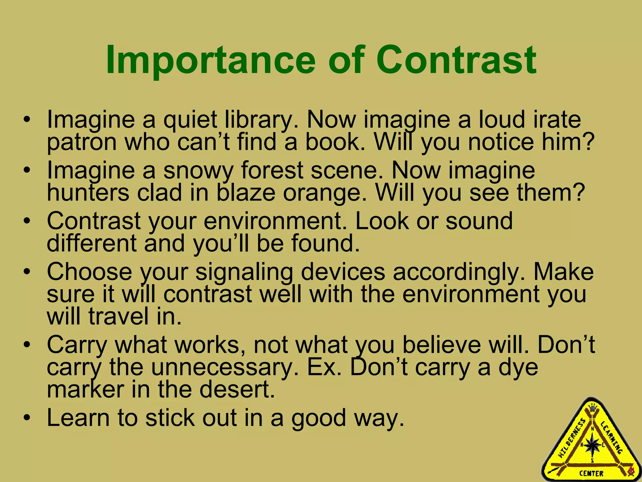 Importance of Contrast Imagine a quiet library. Now imagine a loud irate patron who can’t find a book. Will you notice him? Imagine a snowy forest scene. Now imagine hunters clad in blaze orange. Will you see them? Contrast your environment. Look or sound different and you’ll be found.  Choose your signaling devices accordingly. Make sure it will contrast well with the environment you will travel in.  Carry what works, not what you believe will. Don’t carry the unnecessary. Ex. Don’t carry a dye marker in the desert.  Learn to stick out in a good way.  