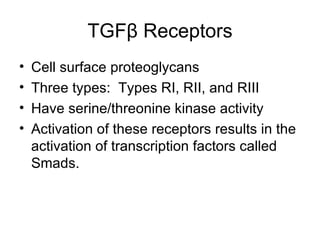TGF β  Receptors Cell surface proteoglycans Three types:  Types RI, RII, and RIII Have serine/threonine kinase activity Activation of these receptors results in the activation of transcription factors called Smads. 