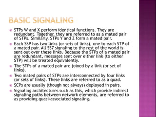  STPs W and X perform identical functions. They are
redundant. Together, they are referred to as a mated pair
of STPs. Similarly, STPs Y and Z form a mated pair.
 Each SSP has two links (or sets of links), one to each STP of
a mated pair. All SS7 signaling to the rest of the world is
sent out over these links. Because the STPs of a mated pair
are redundant, messages sent over either link (to either
STP) will be treated equivalently.
 The STPs of a mated pair are joined by a link (or set of
links).
 Two mated pairs of STPs are interconnected by four links
(or sets of links). These links are referred to as a quad.
 SCPs are usually (though not always) deployed in pairs.
 Signaling architectures such as this, which provide indirect
signaling paths between network elements, are referred to
as providing quasi-associated signaling.
 