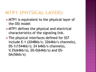  MTP1 is equivalent to the physical layer of
the OSI model
 MTP1 defines the physical and electrical
characteristics of the signaling link.
 The physical interfaces defined for SS7
include E-1 (2048kb/s; 3264kb/s channels),
DS-1(1544kb/s; 24 64kb/s channels),
V.35(64kb/s), DS-0(64kb/s) and DS-
0A(56kb/s)
 