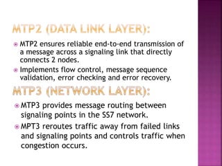  MTP2 ensures reliable end-to-end transmission of
a message across a signaling link that directly
connects 2 nodes.
 Implements flow control, message sequence
validation, error checking and error recovery.
 