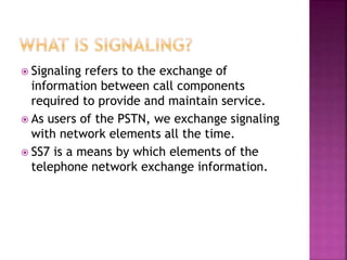  Signaling refers to the exchange of
information between call components
required to provide and maintain service.
 As users of the PSTN, we exchange signaling
with network elements all the time.
 SS7 is a means by which elements of the
telephone network exchange information.
 