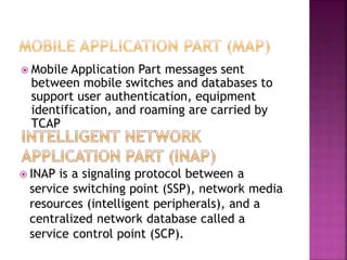  Mobile Application Part messages sent
between mobile switches and databases to
support user authentication, equipment
identification, and roaming are carried by
TCAP
 