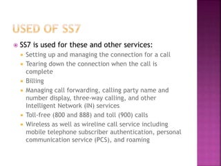  SS7 is used for these and other services:
 Setting up and managing the connection for a call
 Tearing down the connection when the call is
complete
 Billing
 Managing call forwarding, calling party name and
number display, three-way calling, and other
Intelligent Network (IN) services
 Toll-free (800 and 888) and toll (900) calls
 Wireless as well as wireline call service including
mobile telephone subscriber authentication, personal
communication service (PCS), and roaming
 