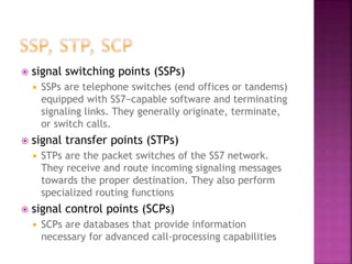  signal switching points (SSPs)
 SSPs are telephone switches (end offices or tandems)
equipped with SS7−capable software and terminating
signaling links. They generally originate, terminate,
or switch calls.
 signal transfer points (STPs)
 STPs are the packet switches of the SS7 network.
They receive and route incoming signaling messages
towards the proper destination. They also perform
specialized routing functions
 signal control points (SCPs)
 SCPs are databases that provide information
necessary for advanced call-processing capabilities
 