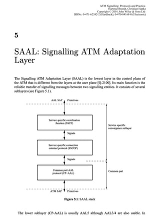ATM Signalling: Protocols and Practice.
                                                                          Hartmut Brandt, Christian Hapke
                                                                 Copyright © 2001 John Wiley & Sons Ltd
                                               ISBNs: 0-471-62382-2 (Hardback); 0-470-84168-0 (Electronic)




5

SAAL: Signalling ATM Adaptation
Layer

The Signalling ATM Adaptation Layer (SAAL) is the lowest layer in the control plane of
the ATM that is different from the layers at the user plane [Q.2100]. Its main function is the
reliable transfer of signalling messages between two signalling entities. It consists of several
sublayers (see Figure 5.1).

                           AAL SAP        Primitives




                                      7
                         Service specific coordination
                               function (SSCF)
                                                                           Service specific
                                                                           convergence sublayer
                                          Signals


                I                                            I
                         Service specific connection
                         oriented protocol (SSCOP)




                            Common part AAL                                Common part
                            protocol (CP-AAL)




                                      Figure 5.1: SAAL stack



  The lower sublayer (CP-AAL) is usually AAL5 although AAL314 are also usable. In
 